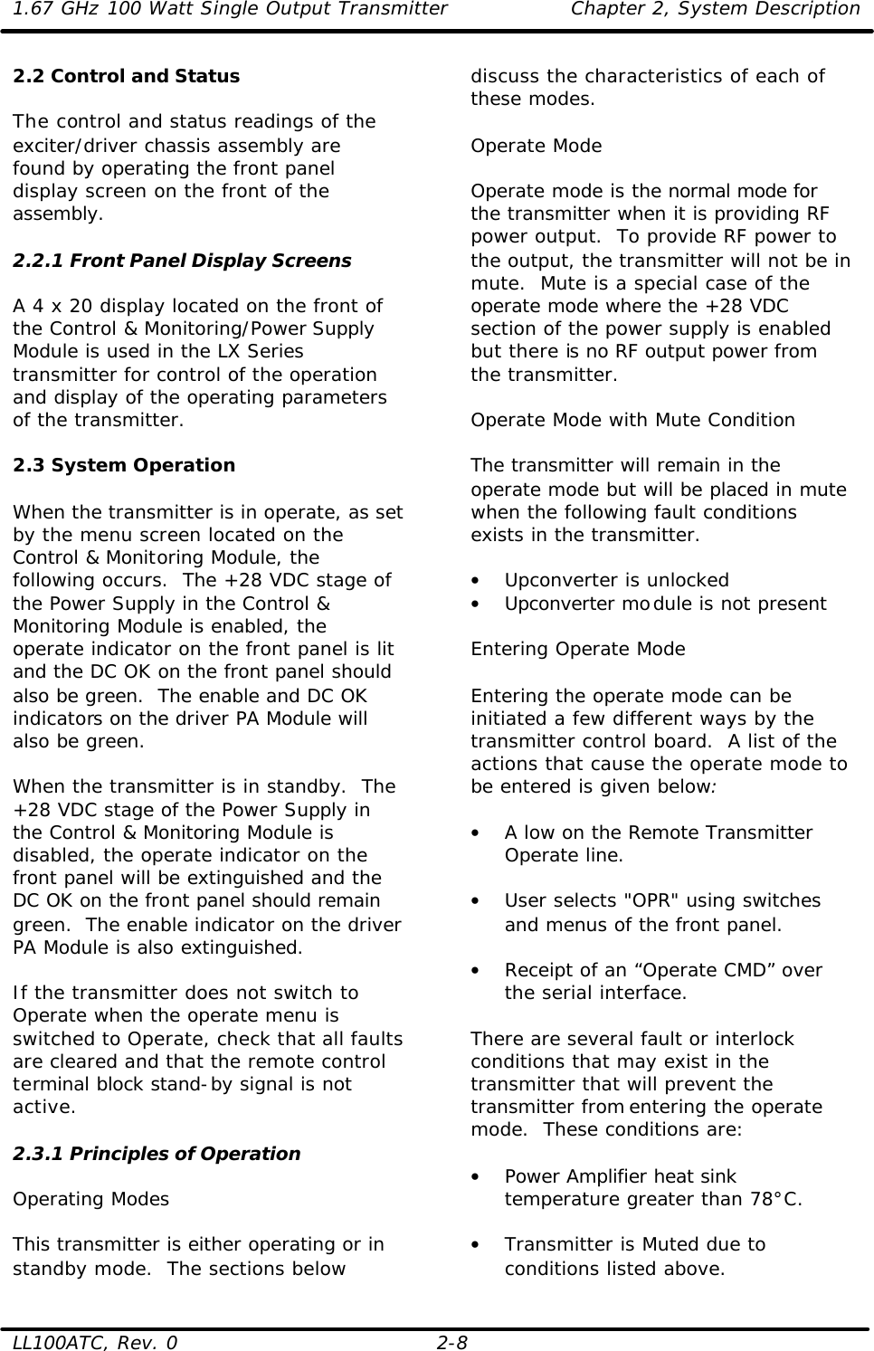 1.67 GHz 100 Watt Single Output Transmitter Chapter 2, System Description  LL100ATC, Rev. 0 2-8 2.2 Control and Status  The control and status readings of the exciter/driver chassis assembly are found by operating the front panel display screen on the front of the assembly.  2.2.1 Front Panel Display Screens  A 4 x 20 display located on the front of the Control &amp; Monitoring/Power Supply Module is used in the LX Series transmitter for control of the operation and display of the operating parameters of the transmitter.  2.3 System Operation  When the transmitter is in operate, as set by the menu screen located on the Control &amp; Monitoring Module, the following occurs.  The +28 VDC stage of the Power Supply in the Control &amp; Monitoring Module is enabled, the operate indicator on the front panel is lit and the DC OK on the front panel should also be green.  The enable and DC OK indicators on the driver PA Module will also be green.  When the transmitter is in standby.  The +28 VDC stage of the Power Supply in the Control &amp; Monitoring Module is disabled, the operate indicator on the front panel will be extinguished and the DC OK on the front panel should remain green.  The enable indicator on the driver PA Module is also extinguished.  If the transmitter does not switch to Operate when the operate menu is switched to Operate, check that all faults are cleared and that the remote control terminal block stand-by signal is not active.   2.3.1 Principles of Operation  Operating Modes  This transmitter is either operating or in standby mode.  The sections below discuss the characteristics of each of these modes.  Operate Mode  Operate mode is the normal mode for the transmitter when it is providing RF power output.  To provide RF power to the output, the transmitter will not be in mute.  Mute is a special case of the operate mode where the +28 VDC section of the power supply is enabled but there is no RF output power from the transmitter.   Operate Mode with Mute Condition  The transmitter will remain in the operate mode but will be placed in mute when the following fault conditions exists in the transmitter.  • Upconverter is unlocked • Upconverter module is not present  Entering Operate Mode  Entering the operate mode can be initiated a few different ways by the transmitter control board.  A list of the actions that cause the operate mode to be entered is given below:  • A low on the Remote Transmitter Operate line.  • User selects &quot;OPR&quot; using switches and menus of the front panel.  • Receipt of an “Operate CMD” over the serial interface.  There are several fault or interlock conditions that may exist in the transmitter that will prevent the transmitter from entering the operate mode.  These conditions are:  • Power Amplifier heat sink temperature greater than 78°C.  • Transmitter is Muted due to conditions listed above. 