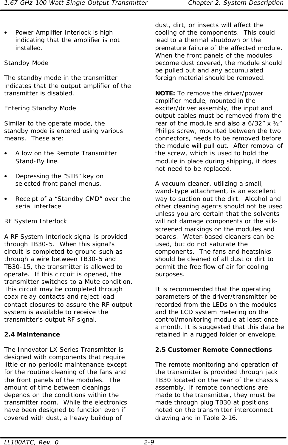 1.67 GHz 100 Watt Single Output Transmitter Chapter 2, System Description  LL100ATC, Rev. 0 2-9  • Power Amplifier Interlock is high indicating that the amplifier is not installed.  Standby Mode  The standby mode in the transmitter indicates that the output amplifier of the transmitter is disabled.   Entering Standby Mode  Similar to the operate mode, the standby mode is entered using various means.  These are:  • A low on the Remote Transmitter Stand-By line.  • Depressing the “STB” key on selected front panel menus.  • Receipt of a “Standby CMD” over the serial interface.  RF System Interlock  A RF System Interlock signal is provided through TB30-5.  When this signal&apos;s circuit is completed to ground such as through a wire between TB30-5 and TB30-15, the transmitter is allowed to operate.  If this circuit is opened, the transmitter switches to a Mute condition.  This circuit may be completed through coax relay contacts and reject load contact closures to assure the RF output system is available to receive the transmitter&apos;s output RF signal.  2.4 Maintenance  The Innovator LX Series Transmitter is designed with components that require little or no periodic maintenance except for the routine cleaning of the fans and the front panels of the modules.  The amount of time between cleanings depends on the conditions within the transmitter room.  While the electronics have been designed to function even if covered with dust, a heavy buildup of dust, dirt, or insects will affect the cooling of the components.  This could lead to a thermal shutdown or the premature failure of the affected module.  When the front panels of the modules become dust covered, the module should be pulled out and any accumulated foreign material should be removed.  NOTE: To remove the driver/power amplifier module, mounted in the exciter/driver assembly, the input and output cables must be removed from the rear of the module and also a 6/32” x ½” Philips screw, mounted between the two connectors, needs to be removed before the module will pull out.  After removal of the screw, which is used to hold the module in place during shipping, it does not need to be replaced.  A vacuum cleaner, utilizing a small, wand-type attachment, is an excellent way to suction out the dirt.  Alcohol and other cleaning agents should not be used unless you are certain that the solvents will not damage components or the silk-screened markings on the modules and boards.  Water-based cleaners can be used, but do not saturate the components.  The fans and heatsinks should be cleaned of all dust or dirt to permit the free flow of air for cooling purposes.  It is recommended that the operating parameters of the driver/transmitter be recorded from the LEDs on the modules and the LCD system metering on the control/monitoring module at least once a month. It is suggested that this data be retained in a rugged folder or envelope.   2.5 Customer Remote Connections  The remote monitoring and operation of the transmitter is provided through jack TB30 located on the rear of the chassis assembly. If remote connections are made to the transmitter, they must be made through plug TB30 at positions noted on the transmitter interconnect drawing and in Table 2-16. 