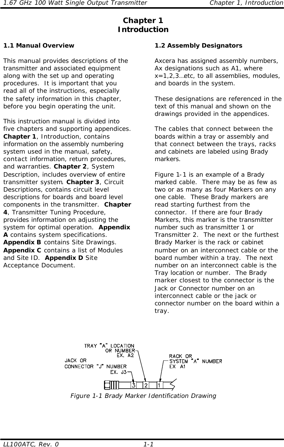 1.67 GHz 100 Watt Single Output Transmitter Chapter 1, Introduction LL100ATC, Rev. 0    1-1 Chapter 1 Introduction  1.1 Manual Overview  This manual provides descriptions of the transmitter and associated equipment along with the set up and operating procedures.  It is important that you read all of the instructions, especially the safety information in this chapter, before you begin operating the unit.  This instruction manual is divided into five chapters and supporting appendices. Chapter 1, Introduction, contains information on the assembly numbering system used in the manual, safety, contact information, return procedures, and warranties. Chapter 2, System Description, includes overview of entire transmitter system. Chapter 3, Circuit Descriptions, contains circuit level descriptions for boards and board level components in the transmitter.  Chapter 4, Transmitter Tuning Procedure, provides information on adjusting the system for optimal operation.  Appendix A contains system specifications.  Appendix B contains Site Drawings.  Appendix C contains a list of Modules and Site ID.  Appendix D Site Acceptance Document.   1.2 Assembly Designators  Axcera has assigned assembly numbers, Ax designations such as A1, where x=1,2,3…etc, to all assemblies, modules, and boards in the system.    These designations are referenced in the text of this manual and shown on the drawings provided in the appendices.    The cables that connect between the boards within a tray or assembly and that connect between the trays, racks and cabinets are labeled using Brady markers.   Figure 1-1 is an example of a Brady marked cable.  There may be as few as two or as many as four Markers on any one cable.  These Brady markers are read starting furthest from the connector.  If there are four Brady Markers, this marker is the transmitter number such as transmitter 1 or Transmitter 2.  The next or the furthest Brady Marker is the rack or cabinet number on an interconnect cable or the board number within a tray.  The next number on an interconnect cable is the Tray location or number.  The Brady marker closest to the connector is the Jack or Connector number on an interconnect cable or the jack or connector number on the board within a tray.     Figure 1-1 Brady Marker Identification Drawing  