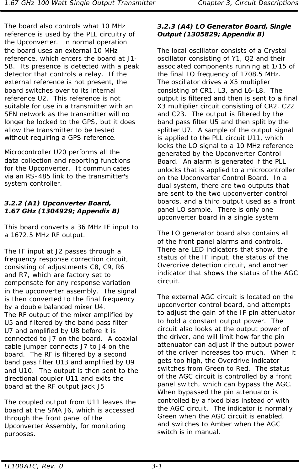 1.67 GHz 100 Watt Single Output Transmitter Chapter 3, Circuit Descriptions  LL100ATC, Rev. 0    3-1 The board also controls what 10 MHz reference is used by the PLL circuitry of the Upconverter.  In normal operation the board uses an external 10 MHz reference, which enters the board at J1-5B.  Its presence is detected with a peak detector that controls a relay.  If the external reference is not present, the board switches over to its internal reference U2.  This reference is not suitable for use in a transmitter with an SFN network as the transmitter will no longer be locked to the GPS, but it does allow the transmitter to be tested without requiring a GPS reference. Microcontroller U20 performs all the data collection and reporting functions for the Upconverter.  It communicates via an RS-485 link to the transmitter&apos;s system controller.  3.2.2 (A1) Upconverter Board, 1.67 GHz (1304929; Appendix B)  This board converts a 36 MHz IF input to a 1672.5 MHz RF output.   The IF input at J2 passes through a frequency response correction circuit, consisting of adjustments C8, C9, R6 and R7, which are factory set to compensate for any response variation in the upconverter assembly.  The signal is then converted to the final frequency by a double balanced mixer U4. The RF output of the mixer amplified by U5 and filtered by the band pass filter U7 and amplified by U8 before it is connected to J7 on the board.  A coaxial cable jumper connects J7 to J4 on the board.  The RF is filtered by a second band pass filter U13 and amplified by U9 and U10.  The output is then sent to the directional coupler U11 and exits the board at the RF output jack J5  The coupled output from U11 leaves the board at the SMA J6, which is accessed through the front panel of the Upconverter Assembly, for monitoring purposes.  3.2.3 (A4) LO Generator Board, Single Output (1305829; Appendix B)  The local oscillator consists of a Crystal oscillator consisting of Y1, Q2 and their associated components running at 1/15 of the final LO frequency of 1708.5 MHz.  The oscillator drives a X5 multiplier consisting of CR1, L3, and L6-L8.  The output is filtered and then is sent to a final X3 multiplier circuit consisting of CR2, C22 and C23.  The output is filtered by the band pass filter U5 and then split by the splitter U7.  A sample of the output signal is applied to the PLL circuit U11, which locks the LO signal to a 10 MHz reference generated by the Upconverter Control Board.  An alarm is generated if the PLL unlocks that is applied to a microcontroller on the Upconverter Control Board.  In a dual system, there are two outputs that are sent to the two upconverter control boards, and a third output used as a front panel LO sample.  There is only one upconverter board in a single system  The LO generator board also contains all of the front panel alarms and controls. There are LED indicators that show, the status of the IF input, the status of the Overdrive detection circuit, and another indicator that shows the status of the AGC circuit.  The external AGC circuit is located on the upconverter control board, and attempts to adjust the gain of the IF pin attenuator to hold a constant output power.  The circuit also looks at the output power of the driver, and will limit how far the pin attenuator can adjust if the output power of the driver increases too much.  When it gets too high, the Overdrive indicator switches from Green to Red.  The status of the AGC circuit is controlled by a front panel switch, which can bypass the AGC.  When bypassed the pin attenuator is controlled by a fixed bias instead of with the AGC circuit.  The indicator is normally Green when the AGC circuit is enabled, and switches to Amber when the AGC switch is in manual.  