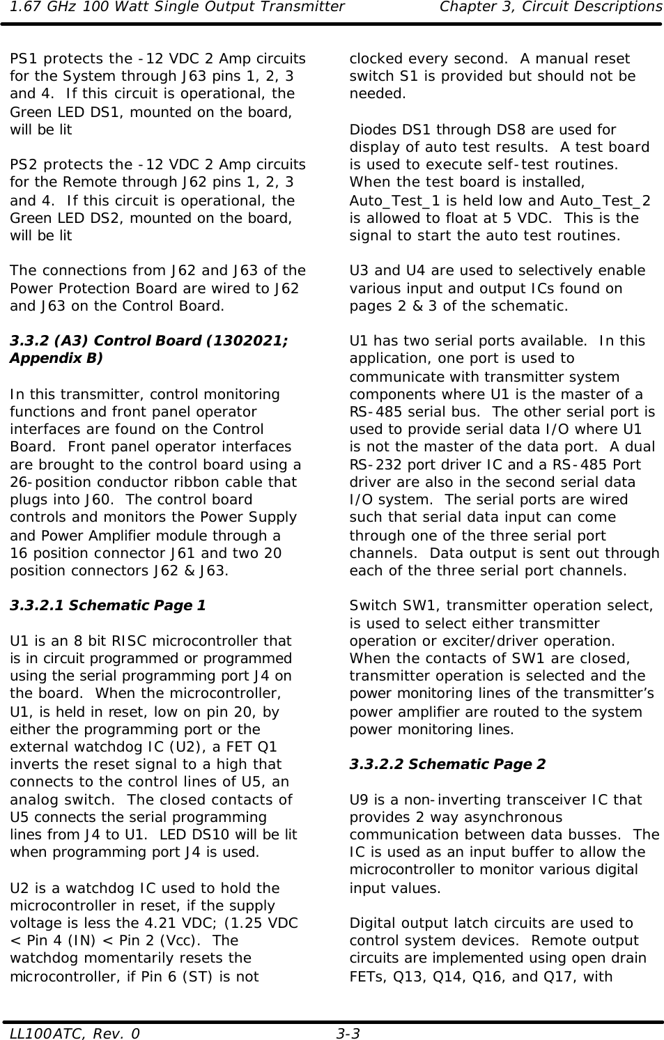 1.67 GHz 100 Watt Single Output Transmitter Chapter 3, Circuit Descriptions  LL100ATC, Rev. 0    3-3 PS1 protects the -12 VDC 2 Amp circuits for the System through J63 pins 1, 2, 3 and 4.  If this circuit is operational, the Green LED DS1, mounted on the board, will be lit  PS2 protects the -12 VDC 2 Amp circuits for the Remote through J62 pins 1, 2, 3 and 4.  If this circuit is operational, the Green LED DS2, mounted on the board, will be lit  The connections from J62 and J63 of the Power Protection Board are wired to J62 and J63 on the Control Board.  3.3.2 (A3) Control Board (1302021; Appendix B)  In this transmitter, control monitoring functions and front panel operator interfaces are found on the Control Board.  Front panel operator interfaces are brought to the control board using a 26-position conductor ribbon cable that plugs into J60.  The control board controls and monitors the Power Supply and Power Amplifier module through a 16 position connector J61 and two 20 position connectors J62 &amp; J63.  3.3.2.1 Schematic Page 1  U1 is an 8 bit RISC microcontroller that is in circuit programmed or programmed using the serial programming port J4 on the board.  When the microcontroller, U1, is held in reset, low on pin 20, by either the programming port or the external watchdog IC (U2), a FET Q1 inverts the reset signal to a high that connects to the control lines of U5, an analog switch.  The closed contacts of U5 connects the serial programming lines from J4 to U1.  LED DS10 will be lit when programming port J4 is used.  U2 is a watchdog IC used to hold the microcontroller in reset, if the supply voltage is less the 4.21 VDC; (1.25 VDC &lt; Pin 4 (IN) &lt; Pin 2 (Vcc).  The watchdog momentarily resets the microcontroller, if Pin 6 (ST) is not clocked every second.  A manual reset switch S1 is provided but should not be needed.  Diodes DS1 through DS8 are used for display of auto test results.  A test board is used to execute self-test routines.  When the test board is installed, Auto_Test_1 is held low and Auto_Test_2 is allowed to float at 5 VDC.  This is the signal to start the auto test routines.  U3 and U4 are used to selectively enable various input and output ICs found on pages 2 &amp; 3 of the schematic.  U1 has two serial ports available.  In this application, one port is used to communicate with transmitter system components where U1 is the master of a RS-485 serial bus.  The other serial port is used to provide serial data I/O where U1 is not the master of the data port.  A dual RS-232 port driver IC and a RS-485 Port driver are also in the second serial data I/O system.  The serial ports are wired such that serial data input can come through one of the three serial port channels.  Data output is sent out through each of the three serial port channels.  Switch SW1, transmitter operation select, is used to select either transmitter operation or exciter/driver operation.  When the contacts of SW1 are closed, transmitter operation is selected and the power monitoring lines of the transmitter’s power amplifier are routed to the system power monitoring lines.  3.3.2.2 Schematic Page 2  U9 is a non-inverting transceiver IC that provides 2 way asynchronous communication between data busses.  The IC is used as an input buffer to allow the microcontroller to monitor various digital input values.  Digital output latch circuits are used to control system devices.  Remote output circuits are implemented using open drain FETs, Q13, Q14, Q16, and Q17, with 