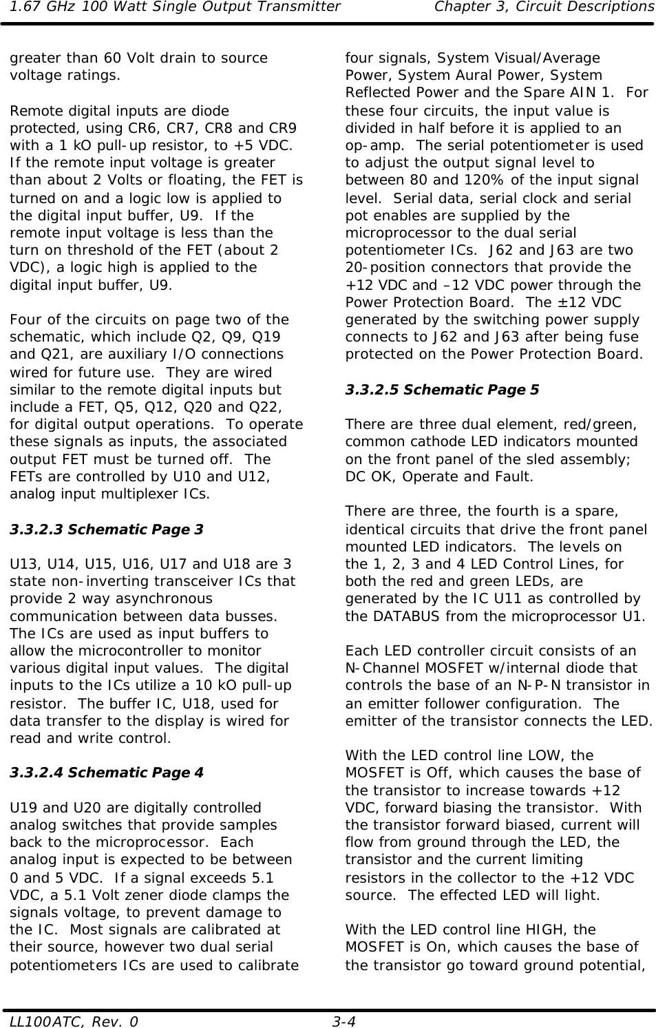 1.67 GHz 100 Watt Single Output Transmitter Chapter 3, Circuit Descriptions  LL100ATC, Rev. 0    3-4 greater than 60 Volt drain to source voltage ratings.  Remote digital inputs are diode protected, using CR6, CR7, CR8 and CR9 with a 1 kO pull-up resistor, to +5 VDC.  If the remote input voltage is greater than about 2 Volts or floating, the FET is turned on and a logic low is applied to the digital input buffer, U9.  If the remote input voltage is less than the turn on threshold of the FET (about 2 VDC), a logic high is applied to the digital input buffer, U9.  Four of the circuits on page two of the schematic, which include Q2, Q9, Q19 and Q21, are auxiliary I/O connections wired for future use.  They are wired similar to the remote digital inputs but include a FET, Q5, Q12, Q20 and Q22, for digital output operations.  To operate these signals as inputs, the associated output FET must be turned off.  The FETs are controlled by U10 and U12, analog input multiplexer ICs.  3.3.2.3 Schematic Page 3  U13, U14, U15, U16, U17 and U18 are 3 state non-inverting transceiver ICs that provide 2 way asynchronous communication between data busses.  The ICs are used as input buffers to allow the microcontroller to monitor various digital input values.  The digital inputs to the ICs utilize a 10 kO pull-up resistor.  The buffer IC, U18, used for data transfer to the display is wired for read and write control.  3.3.2.4 Schematic Page 4  U19 and U20 are digitally controlled analog switches that provide samples back to the microprocessor.  Each analog input is expected to be between 0 and 5 VDC.  If a signal exceeds 5.1 VDC, a 5.1 Volt zener diode clamps the signals voltage, to prevent damage to the IC.  Most signals are calibrated at their source, however two dual serial potentiometers ICs are used to calibrate four signals, System Visual/Average Power, System Aural Power, System Reflected Power and the Spare AIN 1.  For these four circuits, the input value is divided in half before it is applied to an op-amp.  The serial potentiometer is used to adjust the output signal level to between 80 and 120% of the input signal level.  Serial data, serial clock and serial pot enables are supplied by the microprocessor to the dual serial potentiometer ICs.  J62 and J63 are two 20-position connectors that provide the +12 VDC and –12 VDC power through the Power Protection Board.  The ±12 VDC generated by the switching power supply connects to J62 and J63 after being fuse protected on the Power Protection Board.  3.3.2.5 Schematic Page 5  There are three dual element, red/green, common cathode LED indicators mounted on the front panel of the sled assembly; DC OK, Operate and Fault.   There are three, the fourth is a spare, identical circuits that drive the front panel mounted LED indicators.  The levels on the 1, 2, 3 and 4 LED Control Lines, for both the red and green LEDs, are generated by the IC U11 as controlled by the DATABUS from the microprocessor U1.  Each LED controller circuit consists of an N-Channel MOSFET w/internal diode that controls the base of an N-P-N transistor in an emitter follower configuration.  The emitter of the transistor connects the LED.    With the LED control line LOW, the MOSFET is Off, which causes the base of the transistor to increase towards +12 VDC, forward biasing the transistor.  With the transistor forward biased, current will flow from ground through the LED, the transistor and the current limiting resistors in the collector to the +12 VDC source.  The effected LED will light.  With the LED control line HIGH, the MOSFET is On, which causes the base of the transistor go toward ground potential, 