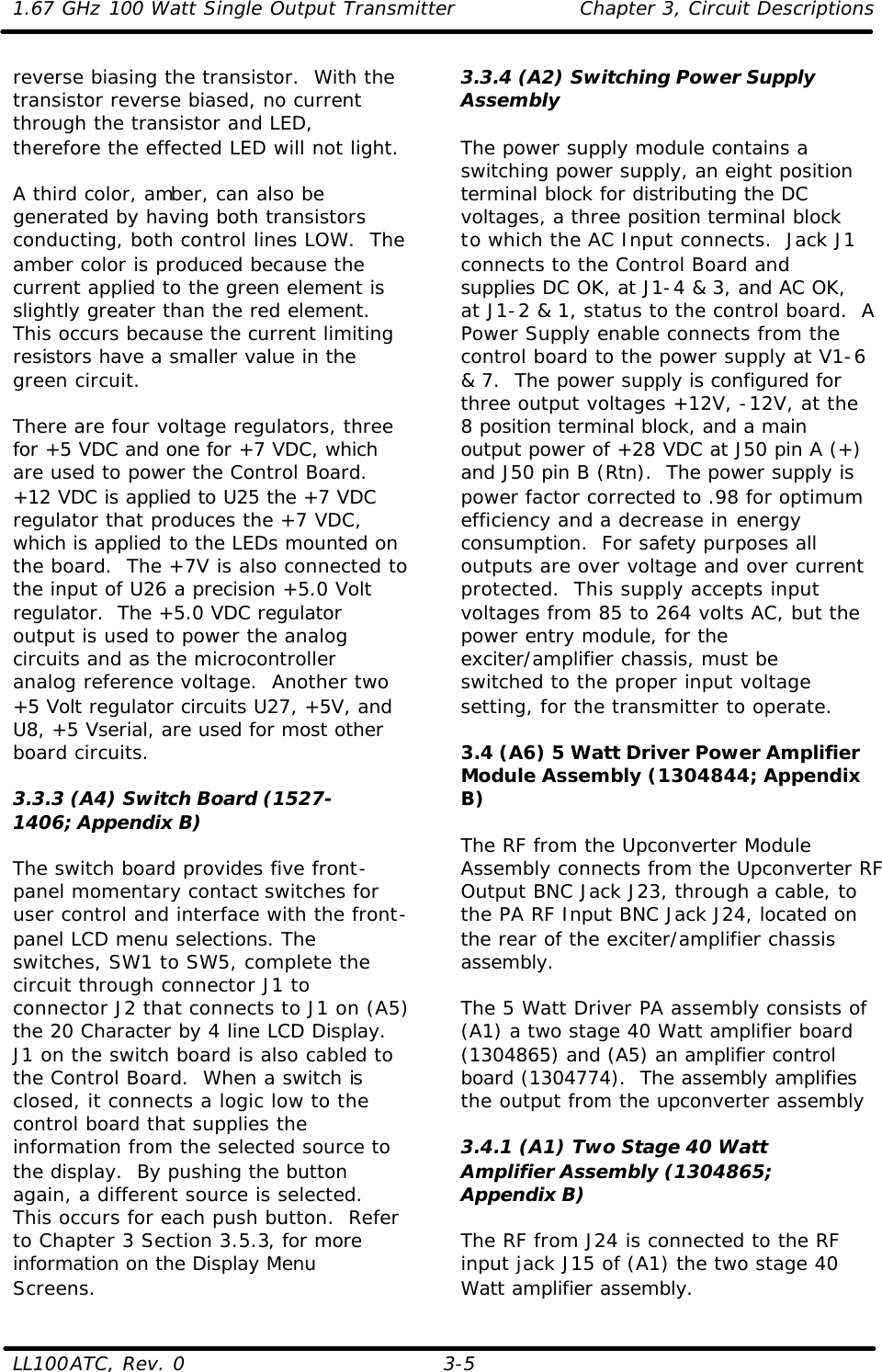 1.67 GHz 100 Watt Single Output Transmitter Chapter 3, Circuit Descriptions  LL100ATC, Rev. 0    3-5 reverse biasing the transistor.  With the transistor reverse biased, no current through the transistor and LED, therefore the effected LED will not light.  A third color, amber, can also be generated by having both transistors conducting, both control lines LOW.  The amber color is produced because the current applied to the green element is slightly greater than the red element.  This occurs because the current limiting resistors have a smaller value in the green circuit.  There are four voltage regulators, three for +5 VDC and one for +7 VDC, which are used to power the Control Board.  +12 VDC is applied to U25 the +7 VDC regulator that produces the +7 VDC, which is applied to the LEDs mounted on the board.  The +7V is also connected to the input of U26 a precision +5.0 Volt regulator.  The +5.0 VDC regulator output is used to power the analog circuits and as the microcontroller analog reference voltage.  Another two +5 Volt regulator circuits U27, +5V, and U8, +5 Vserial, are used for most other board circuits.   3.3.3 (A4) Switch Board (1527-1406; Appendix B)  The switch board provides five front-panel momentary contact switches for user control and interface with the front-panel LCD menu selections. The switches, SW1 to SW5, complete the circuit through connector J1 to connector J2 that connects to J1 on (A5) the 20 Character by 4 line LCD Display.  J1 on the switch board is also cabled to the Control Board.  When a switch is closed, it connects a logic low to the control board that supplies the information from the selected source to the display.  By pushing the button again, a different source is selected.  This occurs for each push button.  Refer to Chapter 3 Section 3.5.3, for more information on the Display Menu Screens. 3.3.4 (A2) Switching Power Supply Assembly  The power supply module contains a switching power supply, an eight position terminal block for distributing the DC voltages, a three position terminal block to which the AC Input connects.  Jack J1 connects to the Control Board and supplies DC OK, at J1-4 &amp; 3, and AC OK, at J1-2 &amp; 1, status to the control board.  A Power Supply enable connects from the control board to the power supply at V1-6 &amp; 7.  The power supply is configured for three output voltages +12V, -12V, at the 8 position terminal block, and a main output power of +28 VDC at J50 pin A (+) and J50 pin B (Rtn).  The power supply is power factor corrected to .98 for optimum efficiency and a decrease in energy consumption.  For safety purposes all outputs are over voltage and over current protected.  This supply accepts input voltages from 85 to 264 volts AC, but the power entry module, for the exciter/amplifier chassis, must be switched to the proper input voltage setting, for the transmitter to operate.  3.4 (A6) 5 Watt Driver Power Amplifier Module Assembly (1304844; Appendix B)  The RF from the Upconverter Module Assembly connects from the Upconverter RF Output BNC Jack J23, through a cable, to the PA RF Input BNC Jack J24, located on the rear of the exciter/amplifier chassis assembly.  The 5 Watt Driver PA assembly consists of (A1) a two stage 40 Watt amplifier board (1304865) and (A5) an amplifier control board (1304774).  The assembly amplifies the output from the upconverter assembly  3.4.1 (A1) Two Stage 40 Watt Amplifier Assembly (1304865; Appendix B)  The RF from J24 is connected to the RF input jack J15 of (A1) the two stage 40 Watt amplifier assembly. 