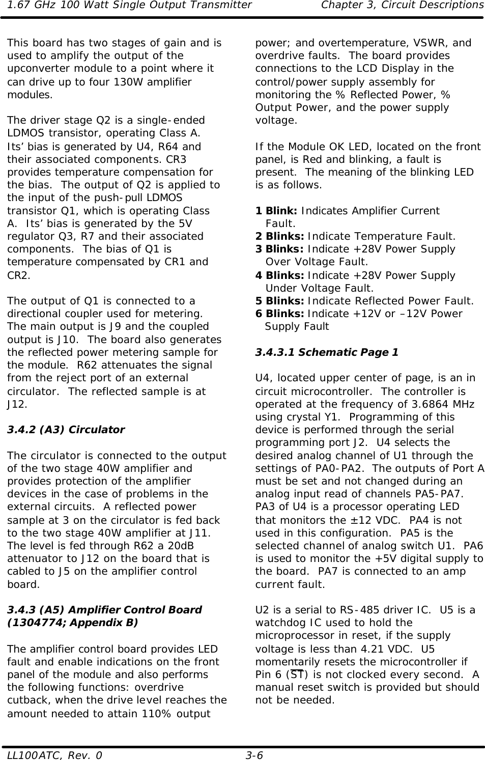 1.67 GHz 100 Watt Single Output Transmitter Chapter 3, Circuit Descriptions  LL100ATC, Rev. 0    3-6 This board has two stages of gain and is used to amplify the output of the upconverter module to a point where it can drive up to four 130W amplifier modules.  The driver stage Q2 is a single-ended LDMOS transistor, operating Class A.  Its’ bias is generated by U4, R64 and their associated components. CR3 provides temperature compensation for the bias.  The output of Q2 is applied to the input of the push-pull LDMOS transistor Q1, which is operating Class A.  Its’ bias is generated by the 5V regulator Q3, R7 and their associated components.  The bias of Q1 is temperature compensated by CR1 and CR2.   The output of Q1 is connected to a directional coupler used for metering. The main output is J9 and the coupled output is J10.  The board also generates the reflected power metering sample for the module.  R62 attenuates the signal from the reject port of an external circulator.  The reflected sample is at J12.  3.4.2 (A3) Circulator  The circulator is connected to the output of the two stage 40W amplifier and provides protection of the amplifier devices in the case of problems in the external circuits.  A reflected power sample at 3 on the circulator is fed back to the two stage 40W amplifier at J11.  The level is fed through R62 a 20dB attenuator to J12 on the board that is cabled to J5 on the amplifier control board.   3.4.3 (A5) Amplifier Control Board (1304774; Appendix B)  The amplifier control board provides LED fault and enable indications on the front panel of the module and also performs the following functions: overdrive cutback, when the drive level reaches the amount needed to attain 110% output power; and overtemperature, VSWR, and overdrive faults.  The board provides connections to the LCD Display in the control/power supply assembly for monitoring the % Reflected Power, % Output Power, and the power supply voltage.  If the Module OK LED, located on the front panel, is Red and blinking, a fault is present.  The meaning of the blinking LED is as follows.  1 Blink: Indicates Amplifier Current  Fault. 2 Blinks: Indicate Temperature Fault. 3 Blinks: Indicate +28V Power Supply  Over Voltage Fault. 4 Blinks: Indicate +28V Power Supply  Under Voltage Fault. 5 Blinks: Indicate Reflected Power Fault. 6 Blinks: Indicate +12V or –12V Power Supply Fault  3.4.3.1 Schematic Page 1  U4, located upper center of page, is an in circuit microcontroller.  The controller is operated at the frequency of 3.6864 MHz using crystal Y1.  Programming of this device is performed through the serial programming port J2.  U4 selects the desired analog channel of U1 through the settings of PA0-PA2.  The outputs of Port A must be set and not changed during an analog input read of channels PA5-PA7.  PA3 of U4 is a processor operating LED that monitors the ±12 VDC.  PA4 is not used in this configuration.  PA5 is the selected channel of analog switch U1.  PA6 is used to monitor the +5V digital supply to the board.  PA7 is connected to an amp current fault.  U2 is a serial to RS-485 driver IC.  U5 is a watchdog IC used to hold the microprocessor in reset, if the supply voltage is less than 4.21 VDC.  U5 momentarily resets the microcontroller if Pin 6 (ST) is not clocked every second.  A manual reset switch is provided but should not be needed.  