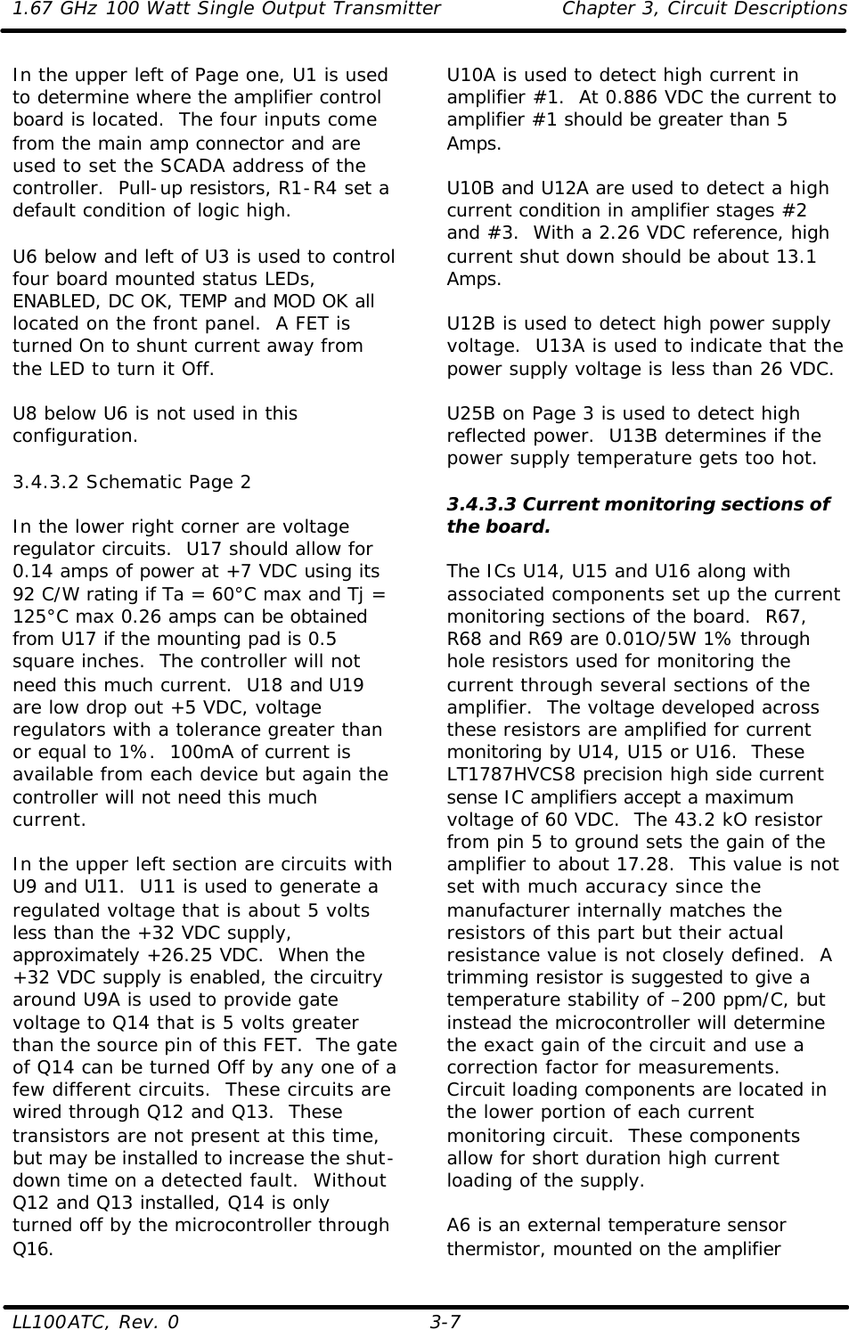 1.67 GHz 100 Watt Single Output Transmitter Chapter 3, Circuit Descriptions  LL100ATC, Rev. 0    3-7 In the upper left of Page one, U1 is used to determine where the amplifier control board is located.  The four inputs come from the main amp connector and are used to set the SCADA address of the controller.  Pull-up resistors, R1-R4 set a default condition of logic high.  U6 below and left of U3 is used to control four board mounted status LEDs, ENABLED, DC OK, TEMP and MOD OK all located on the front panel.  A FET is turned On to shunt current away from the LED to turn it Off.  U8 below U6 is not used in this configuration.  3.4.3.2 Schematic Page 2  In the lower right corner are voltage regulator circuits.  U17 should allow for 0.14 amps of power at +7 VDC using its 92 C/W rating if Ta = 60°C max and Tj = 125°C max 0.26 amps can be obtained from U17 if the mounting pad is 0.5 square inches.  The controller will not need this much current.  U18 and U19 are low drop out +5 VDC, voltage regulators with a tolerance greater than or equal to 1%.  100mA of current is available from each device but again the controller will not need this much current.  In the upper left section are circuits with U9 and U11.  U11 is used to generate a regulated voltage that is about 5 volts less than the +32 VDC supply, approximately +26.25 VDC.  When the +32 VDC supply is enabled, the circuitry around U9A is used to provide gate voltage to Q14 that is 5 volts greater than the source pin of this FET.  The gate of Q14 can be turned Off by any one of a few different circuits.  These circuits are wired through Q12 and Q13.  These transistors are not present at this time, but may be installed to increase the shut-down time on a detected fault.  Without Q12 and Q13 installed, Q14 is only turned off by the microcontroller through Q16. U10A is used to detect high current in amplifier #1.  At 0.886 VDC the current to amplifier #1 should be greater than 5 Amps.   U10B and U12A are used to detect a high current condition in amplifier stages #2 and #3.  With a 2.26 VDC reference, high current shut down should be about 13.1 Amps.  U12B is used to detect high power supply voltage.  U13A is used to indicate that the power supply voltage is less than 26 VDC.  U25B on Page 3 is used to detect high reflected power.  U13B determines if the power supply temperature gets too hot.  3.4.3.3 Current monitoring sections of the board.  The ICs U14, U15 and U16 along with associated components set up the current monitoring sections of the board.  R67, R68 and R69 are 0.01O/5W 1% through hole resistors used for monitoring the current through several sections of the amplifier.  The voltage developed across these resistors are amplified for current monitoring by U14, U15 or U16.  These LT1787HVCS8 precision high side current sense IC amplifiers accept a maximum voltage of 60 VDC.  The 43.2 kO resistor from pin 5 to ground sets the gain of the amplifier to about 17.28.  This value is not set with much accuracy since the manufacturer internally matches the resistors of this part but their actual resistance value is not closely defined.  A trimming resistor is suggested to give a temperature stability of –200 ppm/C, but instead the microcontroller will determine the exact gain of the circuit and use a correction factor for measurements.  Circuit loading components are located in the lower portion of each current monitoring circuit.  These components allow for short duration high current loading of the supply.  A6 is an external temperature sensor thermistor, mounted on the amplifier 