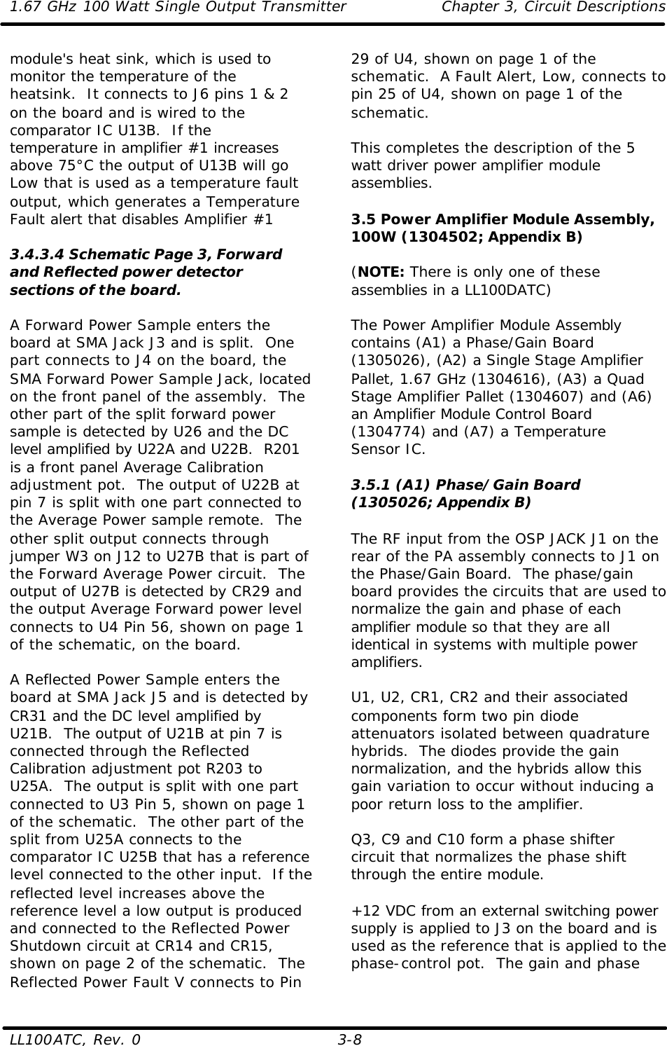 1.67 GHz 100 Watt Single Output Transmitter Chapter 3, Circuit Descriptions  LL100ATC, Rev. 0    3-8 module&apos;s heat sink, which is used to monitor the temperature of the heatsink.  It connects to J6 pins 1 &amp; 2 on the board and is wired to the comparator IC U13B.  If the temperature in amplifier #1 increases above 75°C the output of U13B will go Low that is used as a temperature fault output, which generates a Temperature Fault alert that disables Amplifier #1  3.4.3.4 Schematic Page 3, Forward and Reflected power detector sections of the board.  A Forward Power Sample enters the board at SMA Jack J3 and is split.  One part connects to J4 on the board, the SMA Forward Power Sample Jack, located on the front panel of the assembly.  The other part of the split forward power sample is detected by U26 and the DC level amplified by U22A and U22B.  R201 is a front panel Average Calibration adjustment pot.  The output of U22B at pin 7 is split with one part connected to the Average Power sample remote.  The other split output connects through jumper W3 on J12 to U27B that is part of the Forward Average Power circuit.  The output of U27B is detected by CR29 and the output Average Forward power level connects to U4 Pin 56, shown on page 1 of the schematic, on the board.  A Reflected Power Sample enters the board at SMA Jack J5 and is detected by CR31 and the DC level amplified by U21B.  The output of U21B at pin 7 is connected through the Reflected Calibration adjustment pot R203 to U25A.  The output is split with one part connected to U3 Pin 5, shown on page 1 of the schematic.  The other part of the split from U25A connects to the comparator IC U25B that has a reference level connected to the other input.  If the reflected level increases above the reference level a low output is produced and connected to the Reflected Power Shutdown circuit at CR14 and CR15, shown on page 2 of the schematic.  The Reflected Power Fault V connects to Pin 29 of U4, shown on page 1 of the schematic.  A Fault Alert, Low, connects to pin 25 of U4, shown on page 1 of the schematic.    This completes the description of the 5 watt driver power amplifier module assemblies.  3.5 Power Amplifier Module Assembly, 100W (1304502; Appendix B)  (NOTE: There is only one of these assemblies in a LL100DATC)  The Power Amplifier Module Assembly contains (A1) a Phase/Gain Board (1305026), (A2) a Single Stage Amplifier Pallet, 1.67 GHz (1304616), (A3) a Quad Stage Amplifier Pallet (1304607) and (A6) an Amplifier Module Control Board (1304774) and (A7) a Temperature Sensor IC.  3.5.1 (A1) Phase/Gain Board (1305026; Appendix B)  The RF input from the OSP JACK J1 on the rear of the PA assembly connects to J1 on the Phase/Gain Board.  The phase/gain board provides the circuits that are used to normalize the gain and phase of each amplifier module so that they are all identical in systems with multiple power amplifiers.  U1, U2, CR1, CR2 and their associated components form two pin diode attenuators isolated between quadrature hybrids.  The diodes provide the gain normalization, and the hybrids allow this gain variation to occur without inducing a poor return loss to the amplifier.  Q3, C9 and C10 form a phase shifter circuit that normalizes the phase shift through the entire module.  +12 VDC from an external switching power supply is applied to J3 on the board and is used as the reference that is applied to the phase-control pot.  The gain and phase 
