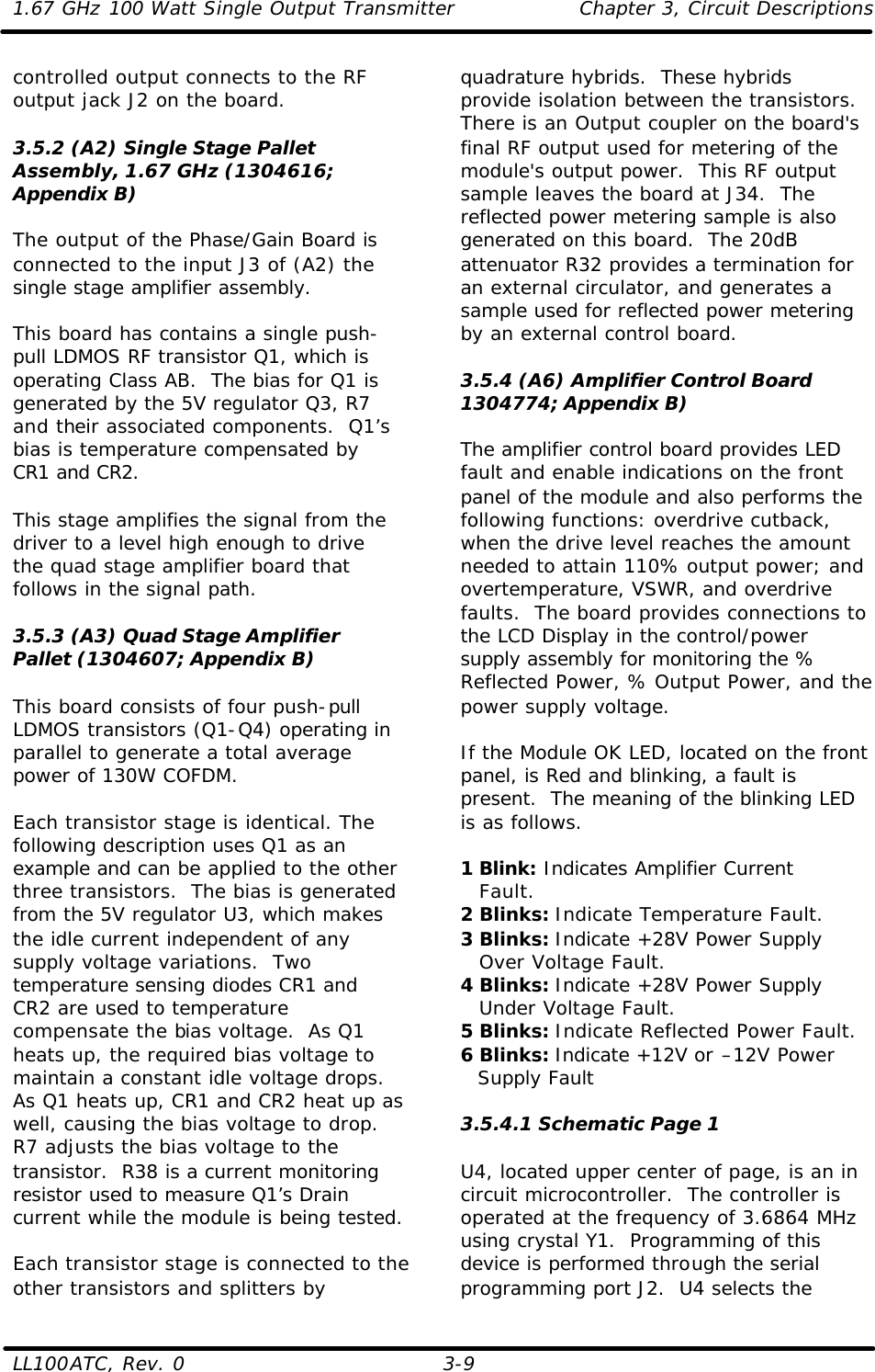 1.67 GHz 100 Watt Single Output Transmitter Chapter 3, Circuit Descriptions  LL100ATC, Rev. 0    3-9 controlled output connects to the RF output jack J2 on the board.  3.5.2 (A2) Single Stage Pallet Assembly, 1.67 GHz (1304616; Appendix B)  The output of the Phase/Gain Board is connected to the input J3 of (A2) the single stage amplifier assembly.   This board has contains a single push-pull LDMOS RF transistor Q1, which is operating Class AB.  The bias for Q1 is generated by the 5V regulator Q3, R7 and their associated components.  Q1’s bias is temperature compensated by CR1 and CR2.  This stage amplifies the signal from the driver to a level high enough to drive the quad stage amplifier board that follows in the signal path.  3.5.3 (A3) Quad Stage Amplifier Pallet (1304607; Appendix B)  This board consists of four push-pull LDMOS transistors (Q1-Q4) operating in parallel to generate a total average power of 130W COFDM.  Each transistor stage is identical. The following description uses Q1 as an example and can be applied to the other three transistors.  The bias is generated from the 5V regulator U3, which makes the idle current independent of any supply voltage variations.  Two temperature sensing diodes CR1 and CR2 are used to temperature compensate the bias voltage.  As Q1 heats up, the required bias voltage to maintain a constant idle voltage drops.  As Q1 heats up, CR1 and CR2 heat up as well, causing the bias voltage to drop.  R7 adjusts the bias voltage to the transistor.  R38 is a current monitoring resistor used to measure Q1’s Drain current while the module is being tested.  Each transistor stage is connected to the other transistors and splitters by quadrature hybrids.  These hybrids provide isolation between the transistors. There is an Output coupler on the board&apos;s final RF output used for metering of the module&apos;s output power.  This RF output sample leaves the board at J34.  The reflected power metering sample is also generated on this board.  The 20dB attenuator R32 provides a termination for an external circulator, and generates a sample used for reflected power metering by an external control board.  3.5.4 (A6) Amplifier Control Board 1304774; Appendix B)  The amplifier control board provides LED fault and enable indications on the front panel of the module and also performs the following functions: overdrive cutback, when the drive level reaches the amount needed to attain 110% output power; and overtemperature, VSWR, and overdrive faults.  The board provides connections to the LCD Display in the control/power supply assembly for monitoring the % Reflected Power, % Output Power, and the power supply voltage.  If the Module OK LED, located on the front panel, is Red and blinking, a fault is present.  The meaning of the blinking LED is as follows.  1 Blink: Indicates Amplifier Current  Fault. 2 Blinks: Indicate Temperature Fault. 3 Blinks: Indicate +28V Power Supply  Over Voltage Fault. 4 Blinks: Indicate +28V Power Supply  Under Voltage Fault. 5 Blinks: Indicate Reflected Power Fault. 6 Blinks: Indicate +12V or –12V Power Supply Fault  3.5.4.1 Schematic Page 1  U4, located upper center of page, is an in circuit microcontroller.  The controller is operated at the frequency of 3.6864 MHz using crystal Y1.  Programming of this device is performed through the serial programming port J2.  U4 selects the 