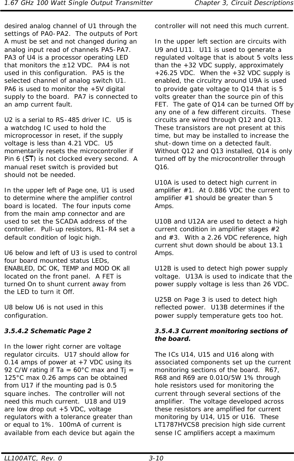 1.67 GHz 100 Watt Single Output Transmitter Chapter 3, Circuit Descriptions  LL100ATC, Rev. 0    3-10 desired analog channel of U1 through the settings of PA0-PA2.  The outputs of Port A must be set and not changed during an analog input read of channels PA5-PA7.  PA3 of U4 is a processor operating LED that monitors the ±12 VDC.  PA4 is not used in this configuration.  PA5 is the selected channel of analog switch U1.  PA6 is used to monitor the +5V digital supply to the board.  PA7 is connected to an amp current fault.  U2 is a serial to RS-485 driver IC.  U5 is a watchdog IC used to hold the microprocessor in reset, if the supply voltage is less than 4.21 VDC.  U5 momentarily resets the microcontroller if Pin 6 (ST) is not clocked every second.  A manual reset switch is provided but should not be needed.  In the upper left of Page one, U1 is used to determine where the amplifier control board is located.  The four inputs come from the main amp connector and are used to set the SCADA address of the controller.  Pull-up resistors, R1-R4 set a default condition of logic high.  U6 below and left of U3 is used to control four board mounted status LEDs, ENABLED, DC OK, TEMP and MOD OK all located on the front panel.  A FET is turned On to shunt current away from the LED to turn it Off.  U8 below U6 is not used in this configuration.  3.5.4.2 Schematic Page 2  In the lower right corner are voltage regulator circuits.  U17 should allow for 0.14 amps of power at +7 VDC using its 92 C/W rating if Ta = 60°C max and Tj = 125°C max 0.26 amps can be obtained from U17 if the mounting pad is 0.5 square inches.  The controller will not need this much current.  U18 and U19 are low drop out +5 VDC, voltage regulators with a tolerance greater than or equal to 1%.  100mA of current is available from each device but again the controller will not need this much current.  In the upper left section are circuits with U9 and U11.  U11 is used to generate a regulated voltage that is about 5 volts less than the +32 VDC supply, approximately +26.25 VDC.  When the +32 VDC supply is enabled, the circuitry around U9A is used to provide gate voltage to Q14 that is 5 volts greater than the source pin of this FET.  The gate of Q14 can be turned Off by any one of a few different circuits.  These circuits are wired through Q12 and Q13.  These transistors are not present at this time, but may be installed to increase the shut-down time on a detected fault.  Without Q12 and Q13 installed, Q14 is only turned off by the microcontroller through Q16.  U10A is used to detect high current in amplifier #1.  At 0.886 VDC the current to amplifier #1 should be greater than 5 Amps.   U10B and U12A are used to detect a high current condition in amplifier stages #2 and #3.  With a 2.26 VDC reference, high current shut down should be about 13.1 Amps.  U12B is used to detect high power supply voltage.  U13A is used to indicate that the power supply voltage is less than 26 VDC.  U25B on Page 3 is used to detect high reflected power.  U13B determines if the power supply temperature gets too hot.  3.5.4.3 Current monitoring sections of the board.  The ICs U14, U15 and U16 along with associated components set up the current monitoring sections of the board.  R67, R68 and R69 are 0.01O/5W 1% through hole resistors used for monitoring the current through several sections of the amplifier.  The voltage developed across these resistors are amplified for current monitoring by U14, U15 or U16.  These LT1787HVCS8 precision high side current sense IC amplifiers accept a maximum 