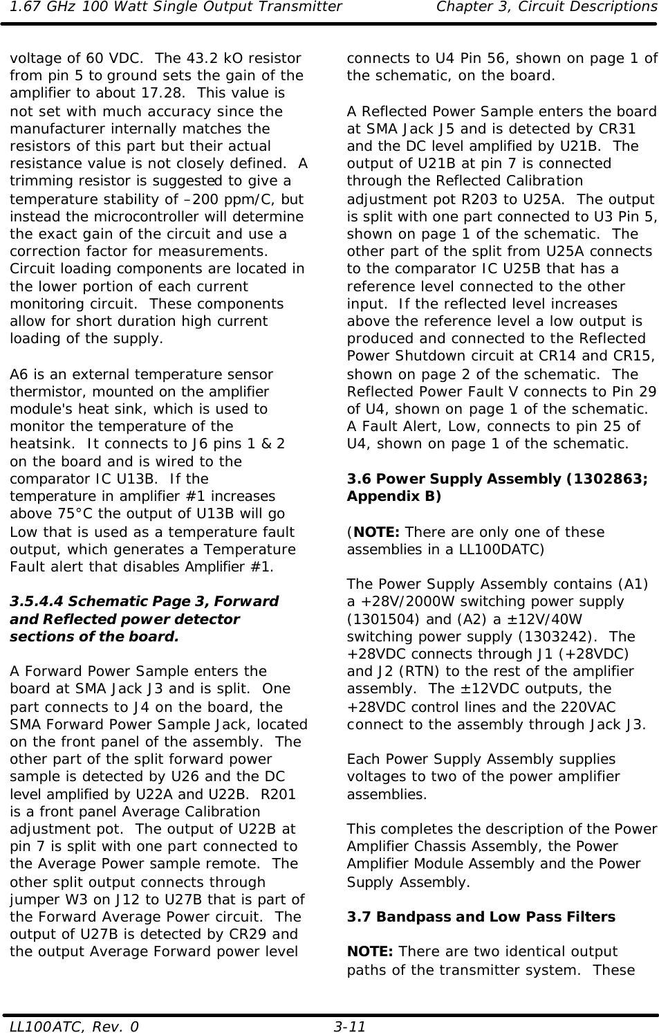 1.67 GHz 100 Watt Single Output Transmitter Chapter 3, Circuit Descriptions  LL100ATC, Rev. 0    3-11 voltage of 60 VDC.  The 43.2 kO resistor from pin 5 to ground sets the gain of the amplifier to about 17.28.  This value is not set with much accuracy since the manufacturer internally matches the resistors of this part but their actual resistance value is not closely defined.  A trimming resistor is suggested to give a temperature stability of –200 ppm/C, but instead the microcontroller will determine the exact gain of the circuit and use a correction factor for measurements.  Circuit loading components are located in the lower portion of each current monitoring circuit.  These components allow for short duration high current loading of the supply.  A6 is an external temperature sensor thermistor, mounted on the amplifier module&apos;s heat sink, which is used to monitor the temperature of the heatsink.  It connects to J6 pins 1 &amp; 2 on the board and is wired to the comparator IC U13B.  If the temperature in amplifier #1 increases above 75°C the output of U13B will go Low that is used as a temperature fault output, which generates a Temperature Fault alert that disables Amplifier #1.  3.5.4.4 Schematic Page 3, Forward and Reflected power detector sections of the board.  A Forward Power Sample enters the board at SMA Jack J3 and is split.  One part connects to J4 on the board, the SMA Forward Power Sample Jack, located on the front panel of the assembly.  The other part of the split forward power sample is detected by U26 and the DC level amplified by U22A and U22B.  R201 is a front panel Average Calibration adjustment pot.  The output of U22B at pin 7 is split with one part connected to the Average Power sample remote.  The other split output connects through jumper W3 on J12 to U27B that is part of the Forward Average Power circuit.  The output of U27B is detected by CR29 and the output Average Forward power level connects to U4 Pin 56, shown on page 1 of the schematic, on the board.  A Reflected Power Sample enters the board at SMA Jack J5 and is detected by CR31 and the DC level amplified by U21B.  The output of U21B at pin 7 is connected through the Reflected Calibration adjustment pot R203 to U25A.  The output is split with one part connected to U3 Pin 5, shown on page 1 of the schematic.  The other part of the split from U25A connects to the comparator IC U25B that has a reference level connected to the other input.  If the reflected level increases above the reference level a low output is produced and connected to the Reflected Power Shutdown circuit at CR14 and CR15, shown on page 2 of the schematic.  The Reflected Power Fault V connects to Pin 29 of U4, shown on page 1 of the schematic.  A Fault Alert, Low, connects to pin 25 of U4, shown on page 1 of the schematic.    3.6 Power Supply Assembly (1302863; Appendix B)  (NOTE: There are only one of these assemblies in a LL100DATC)  The Power Supply Assembly contains (A1) a +28V/2000W switching power supply (1301504) and (A2) a ±12V/40W switching power supply (1303242).  The +28VDC connects through J1 (+28VDC) and J2 (RTN) to the rest of the amplifier assembly.  The ±12VDC outputs, the +28VDC control lines and the 220VAC connect to the assembly through Jack J3.  Each Power Supply Assembly supplies voltages to two of the power amplifier assemblies.  This completes the description of the Power Amplifier Chassis Assembly, the Power Amplifier Module Assembly and the Power Supply Assembly.  3.7 Bandpass and Low Pass Filters  NOTE: There are two identical output paths of the transmitter system.  These 