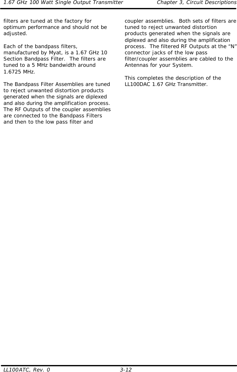 1.67 GHz 100 Watt Single Output Transmitter Chapter 3, Circuit Descriptions  LL100ATC, Rev. 0    3-12 filters are tuned at the factory for optimum performance and should not be adjusted.  Each of the bandpass filters, manufactured by Myat, is a 1.67 GHz 10 Section Bandpass Filter.  The filters are tuned to a 5 MHz bandwidth around 1.6725 MHz.  The Bandpass Filter Assemblies are tuned to reject unwanted distortion products generated when the signals are diplexed and also during the amplification process. The RF Outputs of the coupler assemblies are connected to the Bandpass Filters and then to the low pass filter and coupler assemblies.  Both sets of filters are tuned to reject unwanted distortion products generated when the signals are diplexed and also during the amplification process.  The filtered RF Outputs at the “N” connector jacks of the low pass filter/coupler assemblies are cabled to the Antennas for your System.  This completes the description of the LL100DAC 1.67 GHz Transmitter.       