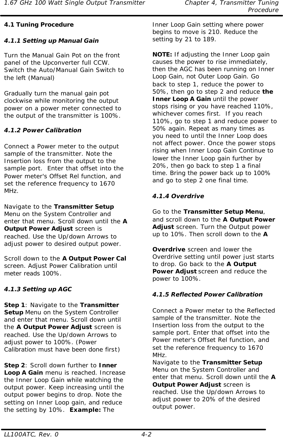 1.67 GHz 100 Watt Single Output Transmitter Chapter 4, Transmitter Tuning  Procedure LL100ATC, Rev. 0    4-2 4.1 Tuning Procedure  4.1.1 Setting up Manual Gain  Turn the Manual Gain Pot on the front panel of the Upconverter full CCW. Switch the Auto/Manual Gain Switch to the left (Manual)  Gradually turn the manual gain pot clockwise while monitoring the output power on a power meter connected to the output of the transmitter is 100%.  4.1.2 Power Calibration  Connect a Power meter to the output sample of the transmitter. Note the Insertion loss from the output to the sample port.  Enter that offset into the Power meter&apos;s Offset Rel function, and set the reference frequency to 1670 MHz.   Navigate to the Transmitter Setup Menu on the System Controller and enter that menu. Scroll down until the A Output Power Adjust screen is reached. Use the Up/down Arrows to adjust power to desired output power.    Scroll down to the A Output Power Cal screen. Adjust Power Calibration until meter reads 100%.   4.1.3 Setting up AGC  Step 1: Navigate to the Transmitter Setup Menu on the System Controller and enter that menu. Scroll down until the A Output Power Adjust screen is reached. Use the Up/down Arrows to adjust power to 100%. (Power Calibration must have been done first)  Step 2: Scroll down further to Inner Loop A Gain menu is reached. Increase the Inner Loop Gain while watching the output power. Keep increasing until the output power begins to drop. Note the setting on Inner Loop gain, and reduce the setting by 10%.  Example: The Inner Loop Gain setting where power begins to move is 210. Reduce the setting by 21 to 189.  NOTE: If adjusting the Inner Loop gain causes the power to rise immediately, then the AGC has been running on Inner Loop Gain, not Outer Loop Gain. Go back to step 1, reduce the power to 50%, then go to step 2 and reduce the Inner Loop A Gain until the power stops rising or you have reached 110%, whichever comes first.  If you reach 110%, go to step 1 and reduce power to 50% again. Repeat as many times as you need to until the Inner Loop does not affect power. Once the power stops rising when Inner Loop Gain Continue to lower the Inner Loop gain further by 20%, then go back to step 1 a final time. Bring the power back up to 100% and go to step 2 one final time.   4.1.4 Overdrive  Go to the Transmitter Setup Menu, and scroll down to the A Output Power Adjust screen. Turn the Output power up to 10%. Then scroll down to the A   Overdrive screen and lower the Overdrive setting until power just starts to drop. Go back to the A Output Power Adjust screen and reduce the power to 100%.   4.1.5 Reflected Power Calibration  Connect a Power meter to the Reflected sample of the transmitter. Note the Insertion loss from the output to the sample port. Enter that offset into the Power meter&apos;s Offset Rel function, and set the reference frequency to 1670 MHz.  Navigate to the Transmitter Setup Menu on the System Controller and enter that menu. Scroll down until the A Output Power Adjust screen is reached. Use the Up/down Arrows to adjust power to 20% of the desired output power.  