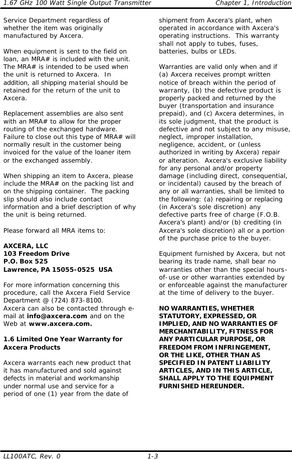 1.67 GHz 100 Watt Single Output Transmitter Chapter 1, Introduction LL100ATC, Rev. 0    1-3 Service Department regardless of whether the item was originally manufactured by Axcera.  When equipment is sent to the field on loan, an MRA# is included with the unit. The MRA# is intended to be used when the unit is returned to Axcera.  In addition, all shipping material should be retained for the return of the unit to Axcera.   Replacement assemblies are also sent with an MRA# to allow for the proper routing of the exchanged hardware. Failure to close out this type of MRA# will normally result in the customer being invoiced for the value of the loaner item or the exchanged assembly.  When shipping an item to Axcera, please include the MRA# on the packing list and on the shipping container.  The packing slip should also include contact information and a brief description of why the unit is being returned.  Please forward all MRA items to:  AXCERA, LLC  103 Freedom Drive P.O. Box 525 Lawrence, PA 15055-0525  USA  For more information concerning this procedure, call the Axcera Field Service Department @ (724) 873-8100. Axcera can also be contacted through e-mail at info@axcera.com and on the Web at www.axcera.com.  1.6 Limited One Year Warranty for Axcera Products  Axcera warrants each new product that it has manufactured and sold against defects in material and workmanship under normal use and service for a period of one (1) year from the date of shipment from Axcera&apos;s plant, when operated in accordance with Axcera&apos;s operating instructions.  This warranty shall not apply to tubes, fuses, batteries, bulbs or LEDs.  Warranties are valid only when and if (a) Axcera receives prompt written notice of breach within the period of warranty, (b) the defective product is properly packed and returned by the buyer (transportation and insurance prepaid), and (c) Axcera determines, in its sole judgment, that the product is defective and not subject to any misuse, neglect, improper installation, negligence, accident, or (unless authorized in writing by Axcera) repair or alteration.  Axcera&apos;s exclusive liability for any personal and/or property damage (including direct, consequential, or incidental) caused by the breach of any or all warranties, shall be limited to the following: (a) repairing or replacing (in Axcera&apos;s sole discretion) any defective parts free of charge (F.O.B. Axcera’s plant) and/or (b) crediting (in Axcera&apos;s sole discretion) all or a portion of the purchase price to the buyer.  Equipment furnished by Axcera, but not bearing its trade name, shall bear no warranties other than the special hours-of-use or other warranties extended by or enforceable against the manufacturer at the time of delivery to the buyer.  NO WARRANTIES, WHETHER STATUTORY, EXPRESSED, OR IMPLIED, AND NO WARRANTIES OF MERCHANTABILITY, FITNESS FOR ANY PARTICULAR PURPOSE, OR FREEDOM FROM INFRINGEMENT, OR THE LIKE, OTHER THAN AS SPECIFIED IN PATENT LIABILITY ARTICLES, AND IN THIS ARTICLE, SHALL APPLY TO THE EQUIPMENT FURNISHED HEREUNDER.  