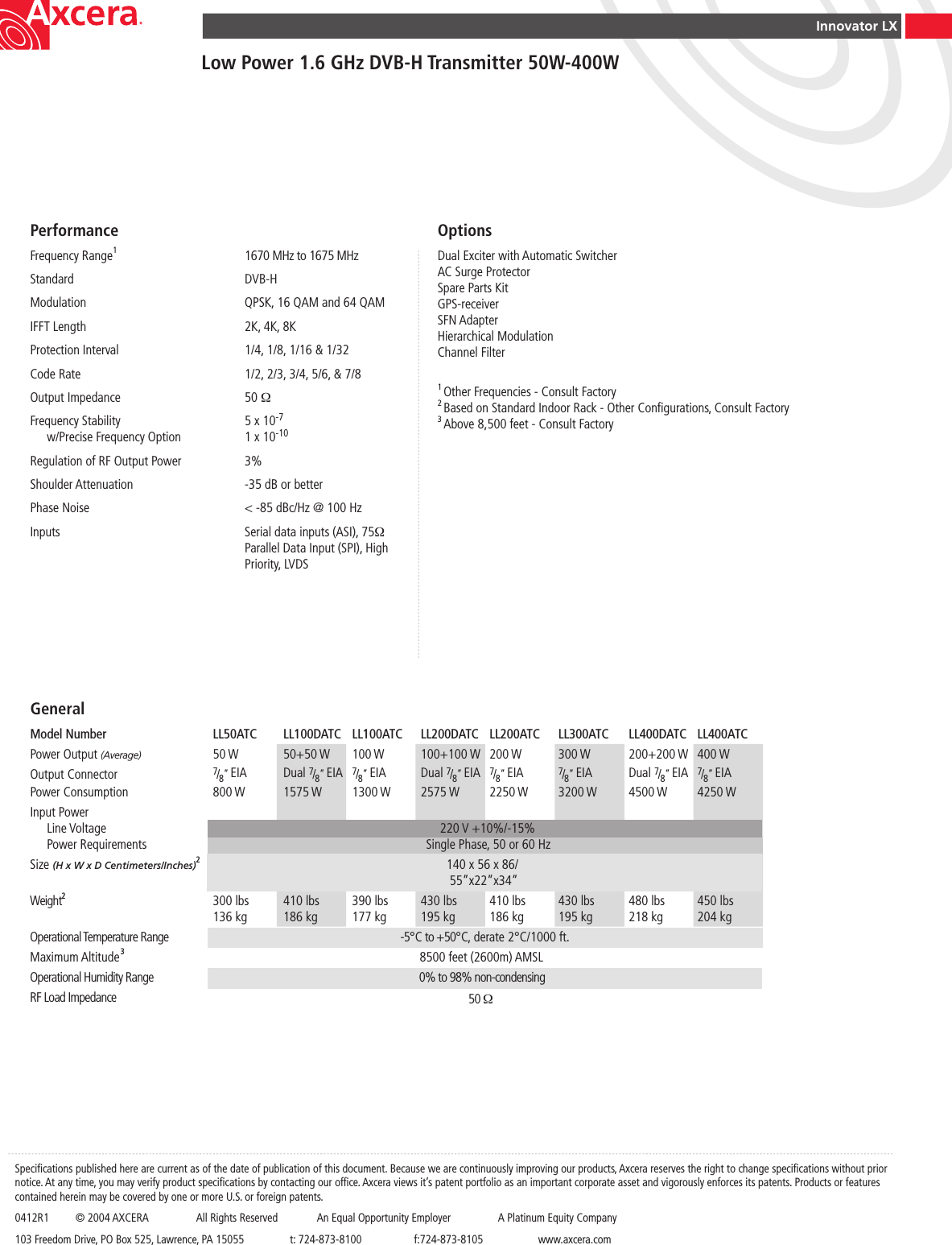 Innovator LXLow Power 1.6 GHz DVB-H Transmitter 50W-400WGeneralModel Number  LL50ATC  LL100DATC  LL100ATC  LL200DATC  LL200ATC  LL300ATC  LL400DATC  LL400ATCPower Output (Average)  50 W  50+50 W  100 W  100+100 W  200 W  300 W  200+200 W  400 WOutput Connector  7/8” EIA  Dual 7/8” EIA  7/8” EIA  Dual 7/8” EIA  7/8” EIA  7/8” EIA  Dual 7/8” EIA  7/8” EIAPower Consumption  800 W  1575 W  1300 W  2575 W  2250 W  3200 W  4500 W  4250 WInput Power  Line Voltage                        220 V +10%/-15%  Power Requirements                                               Single Phase, 50 or 60 Hz   Size (H x W x D Centimeters/Inches)2                            140 x 56 x 86/                                                      55”x22”x34”                        Weight2 300 lbs  410 lbs  390 lbs  430 lbs  410 lbs  430 lbs  480 lbs  450 lbs    136 kg  186 kg  177 kg  195 kg  186 kg  195 kg  218 kg  204 kgOperational Temperature Range                                    -5°C to +50°C, derate 2°C/1000 ft.Maximum Altitude3                                             8500 feet (2600m) AMSLOperational Humidity Range                                                   0% to 98% non-condensingRF Load Impedance                                                50 Ω     PerformanceFrequency Range1  1670 MHz to 1675 MHzStandard  DVB-HModulation  QPSK, 16 QAM and 64 QAMIFFT Length  2K, 4K, 8KProtection Interval  1/4, 1/8, 1/16 &amp; 1/32Code Rate  1/2, 2/3, 3/4, 5/6, &amp; 7/8Output Impedance  50 ΩFrequency Stability  5 x 10-7  w/Precise Frequency Option  1 x 10-10Regulation of RF Output Power  3%Shoulder Attenuation  -35 dB or betterPhase Noise  &lt; -85 dBc/Hz @ 100 HzInputs  Serial data inputs (ASI), 75Ω      Parallel Data Input (SPI), High      Priority, LVDSOptionsDual Exciter with Automatic SwitcherAC Surge ProtectorSpare Parts KitGPS-receiverSFN AdapterHierarchical ModulationChannel Filter1 Other Frequencies - Consult Factory2 Based on Standard Indoor Rack - Other Congurations, Consult Factory3 Above 8,500 feet - Consult FactorySpecications published here are current as of the date of publication of this document. Because we are continuously improving our products, Axcera reserves the right to change specications without prior notice. At any time, you may verify product specications by contacting our ofce. Axcera views it’s patent portfolio as an important corporate asset and vigorously enforces its patents. Products or features contained herein may be covered by one or more U.S. or foreign patents.0412R1  © 2004 AXCERA  All Rights Reserved  An Equal Opportunity Employer  A Platinum Equity Company103 Freedom Drive, PO Box 525, Lawrence, PA 15055  t: 724-873-8100  f:724-873-8105  www.axcera.com