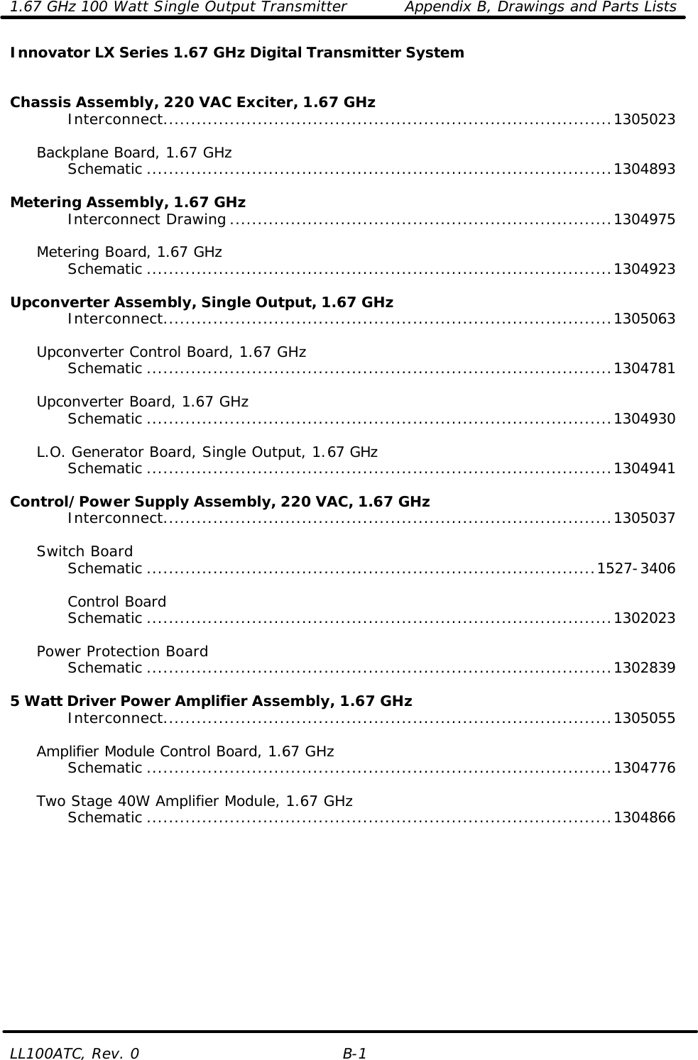 1.67 GHz 100 Watt Single Output Transmitter Appendix B, Drawings and Parts Lists LL100ATC, Rev. 0 B-1 Innovator LX Series 1.67 GHz Digital Transmitter System        Chassis Assembly, 220 VAC Exciter, 1.67 GHz     Interconnect.................................................................................1305023       Backplane Board, 1.67 GHz     Schematic ....................................................................................1304893      Metering Assembly, 1.67 GHz     Interconnect Drawing .....................................................................1304975       Metering Board, 1.67 GHz     Schematic ....................................................................................1304923      Upconverter Assembly, Single Output, 1.67 GHz     Interconnect.................................................................................1305063   Upconverter Control Board, 1.67 GHz     Schematic ....................................................................................1304781       Upconverter Board, 1.67 GHz     Schematic ....................................................................................1304930   L.O. Generator Board, Single Output, 1.67 GHz     Schematic ....................................................................................1304941      Control/Power Supply Assembly, 220 VAC, 1.67 GHz     Interconnect.................................................................................1305037    Switch Board     Schematic .................................................................................1527-3406          Control Board     Schematic ....................................................................................1302023       Power Protection Board     Schematic ....................................................................................1302839      5 Watt Driver Power Amplifier Assembly, 1.67 GHz     Interconnect.................................................................................1305055      Amplifier Module Control Board, 1.67 GHz     Schematic ....................................................................................1304776       Two Stage 40W Amplifier Module, 1.67 GHz     Schematic ....................................................................................1304866                    