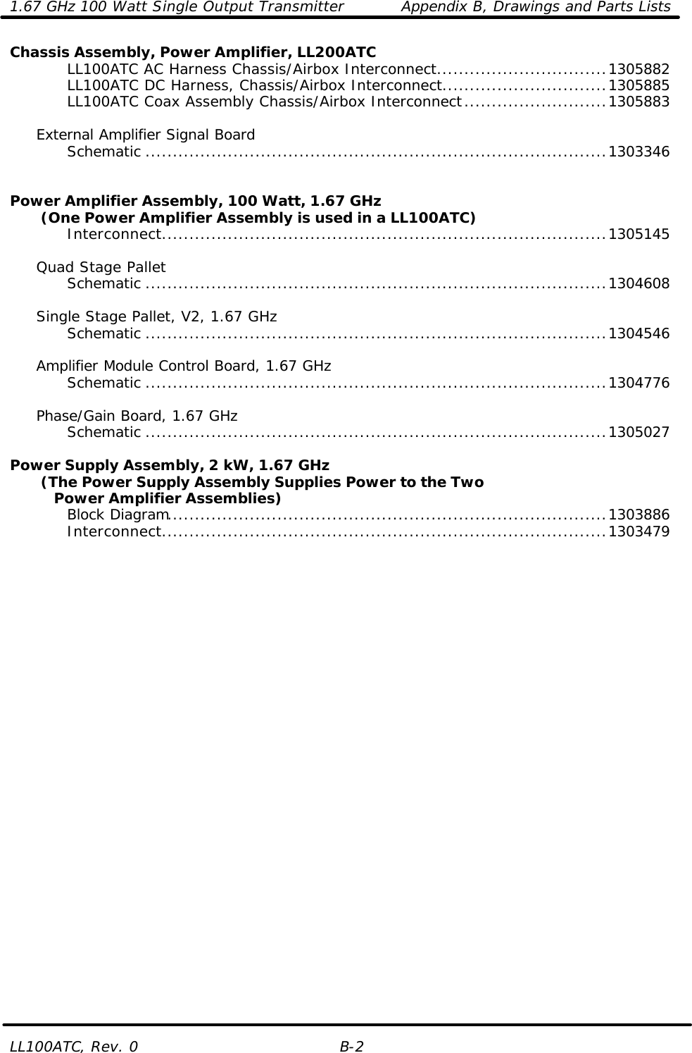 1.67 GHz 100 Watt Single Output Transmitter Appendix B, Drawings and Parts Lists LL100ATC, Rev. 0 B-2 Chassis Assembly, Power Amplifier, LL200ATC     LL100ATC AC Harness Chassis/Airbox Interconnect...............................1305882     LL100ATC DC Harness, Chassis/Airbox Interconnect..............................1305885     LL100ATC Coax Assembly Chassis/Airbox Interconnect..........................1305883       External Amplifier Signal Board     Schematic ....................................................................................1303346       Power Amplifier Assembly, 100 Watt, 1.67 GHz        (One Power Amplifier Assembly is used in a LL100ATC)     Interconnect.................................................................................1305145       Quad Stage Pallet     Schematic ....................................................................................1304608       Single Stage Pallet, V2, 1.67 GHz     Schematic ....................................................................................1304546       Amplifier Module Control Board, 1.67 GHz     Schematic ....................................................................................1304776       Phase/Gain Board, 1.67 GHz     Schematic ....................................................................................1305027      Power Supply Assembly, 2 kW, 1.67 GHz        (The Power Supply Assembly Supplies Power to the Two      Power Amplifier Assemblies)     Block Diagram................................................................................1303886     Interconnect.................................................................................1303479        