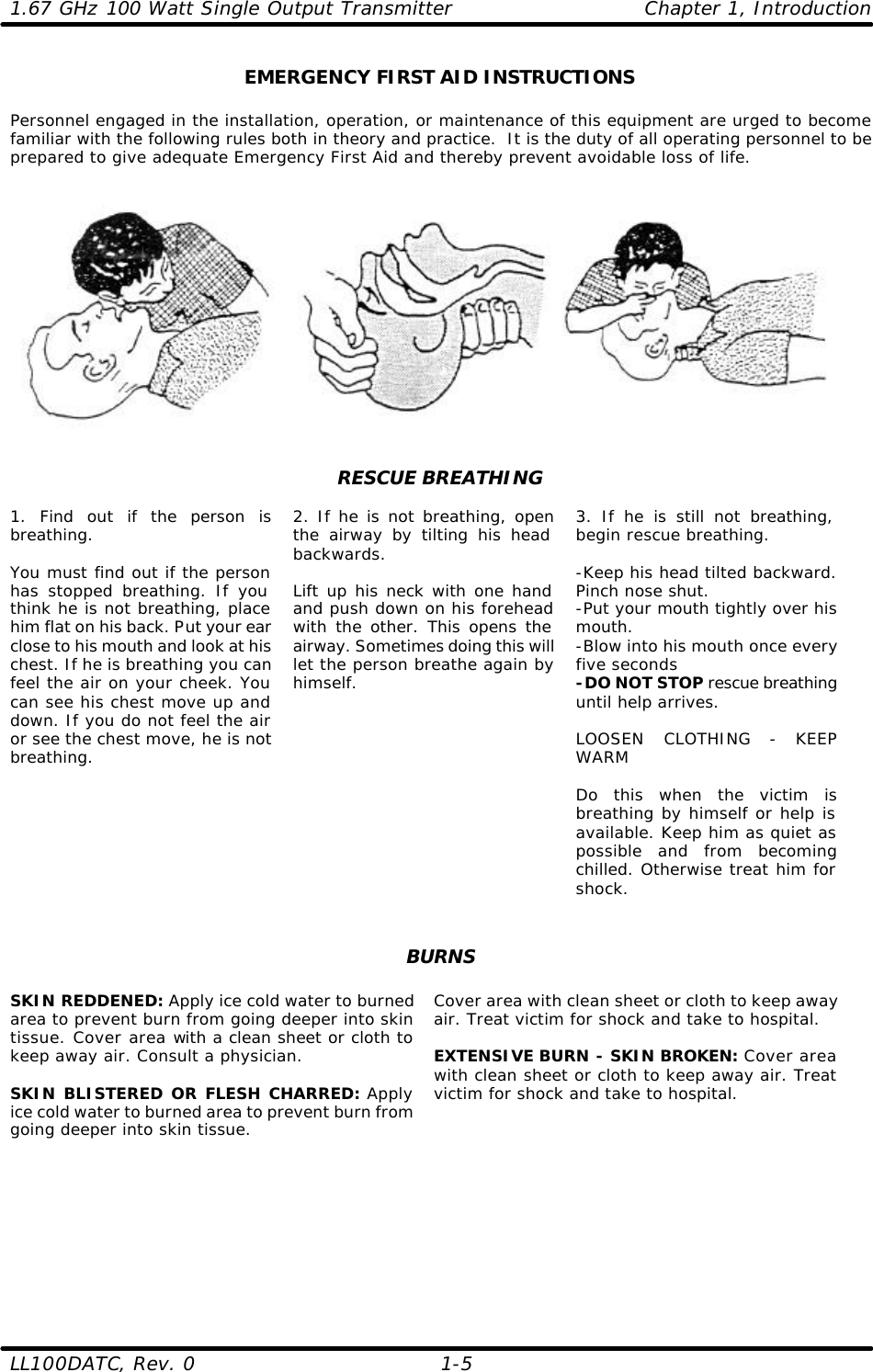 1.67 GHz 100 Watt Single Output Transmitter Chapter 1, Introduction LL100DATC, Rev. 0    1-5 EMERGENCY FIRST AID INSTRUCTIONS  Personnel engaged in the installation, operation, or maintenance of this equipment are urged to become familiar with the following rules both in theory and practice.  It is the duty of all operating personnel to be prepared to give adequate Emergency First Aid and thereby prevent avoidable loss of life.      RESCUE BREATHING  1. Find out if the person is breathing.  You must find out if the person has stopped breathing. If you think he is not breathing, place him flat on his back. Put your ear close to his mouth and look at his chest. If he is breathing you can feel the air on your cheek. You can see his chest move up and down. If you do not feel the air or see the chest move, he is not breathing.      2. If he is not breathing, open the airway by tilting his head backwards.   Lift up his neck with one hand and push down on his forehead with the other. This opens the airway. Sometimes doing this will let the person breathe again by himself.  3. If he is still not breathing, begin rescue breathing.  -Keep his head tilted backward. Pinch nose shut. -Put your mouth tightly over his mouth. -Blow into his mouth once every five seconds -DO NOT STOP rescue breathing until help arrives.  LOOSEN CLOTHING - KEEP WARM  Do this when the victim is breathing by himself or help is available. Keep him as quiet as possible and from becoming chilled. Otherwise treat him for shock.   BURNS  SKIN REDDENED: Apply ice cold water to burned area to prevent burn from going deeper into skin tissue. Cover area with a clean sheet or cloth to keep away air. Consult a physician.  SKIN BLISTERED OR FLESH CHARRED: Apply ice cold water to burned area to prevent burn from going deeper into skin tissue. Cover area with clean sheet or cloth to keep away air. Treat victim for shock and take to hospital.  EXTENSIVE BURN - SKIN BROKEN: Cover area with clean sheet or cloth to keep away air. Treat victim for shock and take to hospital.    