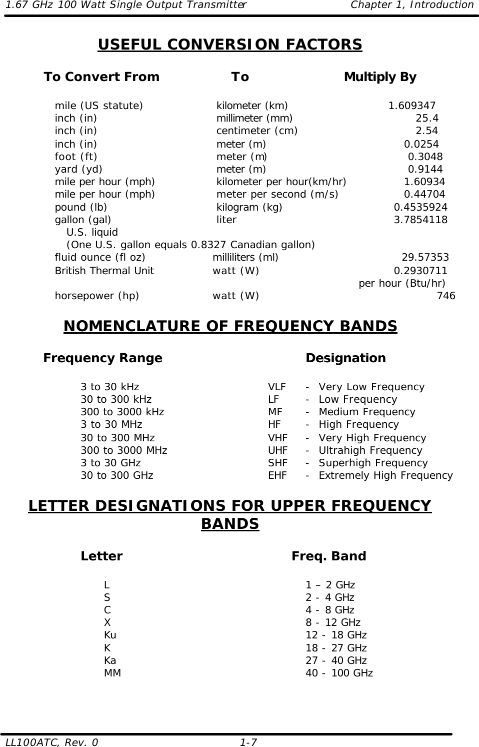 1.67 GHz 100 Watt Single Output Transmitter Chapter 1, Introduction  LL100ATC, Rev. 0    1-7 USEFUL CONVERSION FACTORS  To Convert From    To   Multiply By      mile (US statute)          kilometer (km)     1.609347     inch (in)         millimeter (mm)            25.4    inch (in)         centimeter (cm)            2.54     inch (in)         meter (m)         0.0254     foot (ft)         meter (m)          0.3048     yard (yd)         meter (m)          0.9144     mile per hour (mph)       kilometer per hour(km/hr)       1.60934     mile per hour (mph)       meter per second (m/s)         0.44704     pound (lb)         kilogram (kg)                 0.4535924     gallon (gal)         liter                3.7854118        U.S. liquid          (One U.S. gallon equals 0.8327 Canadian gallon)     fluid ounce (fl oz)         milliliters (ml)                   29.57353     British Thermal Unit      watt (W)                   0.2930711              per hour (Btu/hr)     horsepower (hp)         watt (W)                           746  NOMENCLATURE OF FREQUENCY BANDS   Frequency Range    Designation      3 to 30 kHz    VLF -  Very Low Frequency   30 to 300 kHz    LF -  Low Frequency   300 to 3000 kHz   MF -  Medium Frequency   3 to 30 MHz    HF -  High Frequency   30 to 300 MHz   VHF -  Very High Frequency   300 to 3000 MHz   UHF -  Ultrahigh Frequency   3 to 30 GHz    SHF -  Superhigh Frequency      30 to 300 GHz   EHF -  Extremely High Frequency  LETTER DESIGNATIONS FOR UPPER FREQUENCY BANDS  Letter           Freq. Band          L      1 – 2 GHz         S      2 - 4 GHz         C      4 - 8 GHz         X      8 - 12 GHz         Ku      12 - 18 GHz         K      18 - 27 GHz         Ka      27 - 40 GHz         MM     40 - 100 GHz  