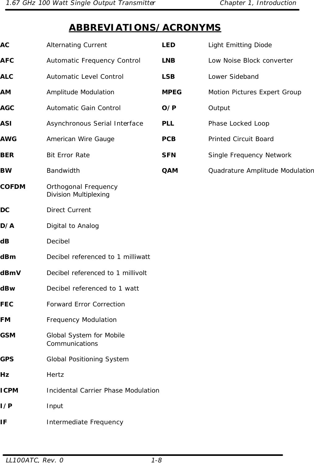 1.67 GHz 100 Watt Single Output Transmitter Chapter 1, Introduction  LL100ATC, Rev. 0    1-8 ABBREVIATIONS/ACRONYMS  AC    Alternating Current  AFC    Automatic Frequency Control  ALC    Automatic Level Control  AM    Amplitude Modulation  AGC    Automatic Gain Control  ASI    Asynchronous Serial Interface  AWG    American Wire Gauge  BER    Bit Error Rate  BW    Bandwidth  COFDM Orthogonal Frequency Division Multiplexing  DC    Direct Current  D/A    Digital to Analog  dB    Decibel  dBm    Decibel referenced to 1 milliwatt  dBmV   Decibel referenced to 1 millivolt  dBw    Decibel referenced to 1 watt  FEC    Forward Error Correction  FM    Frequency Modulation  GSM    Global System for Mobile Communications  GPS    Global Positioning System  Hz    Hertz  ICPM    Incidental Carrier Phase Modulation  I/P    Input  IF    Intermediate Frequency   LED    Light Emitting Diode  LNB    Low Noise Block converter  LSB    Lower Sideband  MPEG    Motion Pictures Expert Group  O/P    Output  PLL    Phase Locked Loop  PCB    Printed Circuit Board  SFN    Single Frequency Network  QAM    Quadrature Amplitude Modulation  