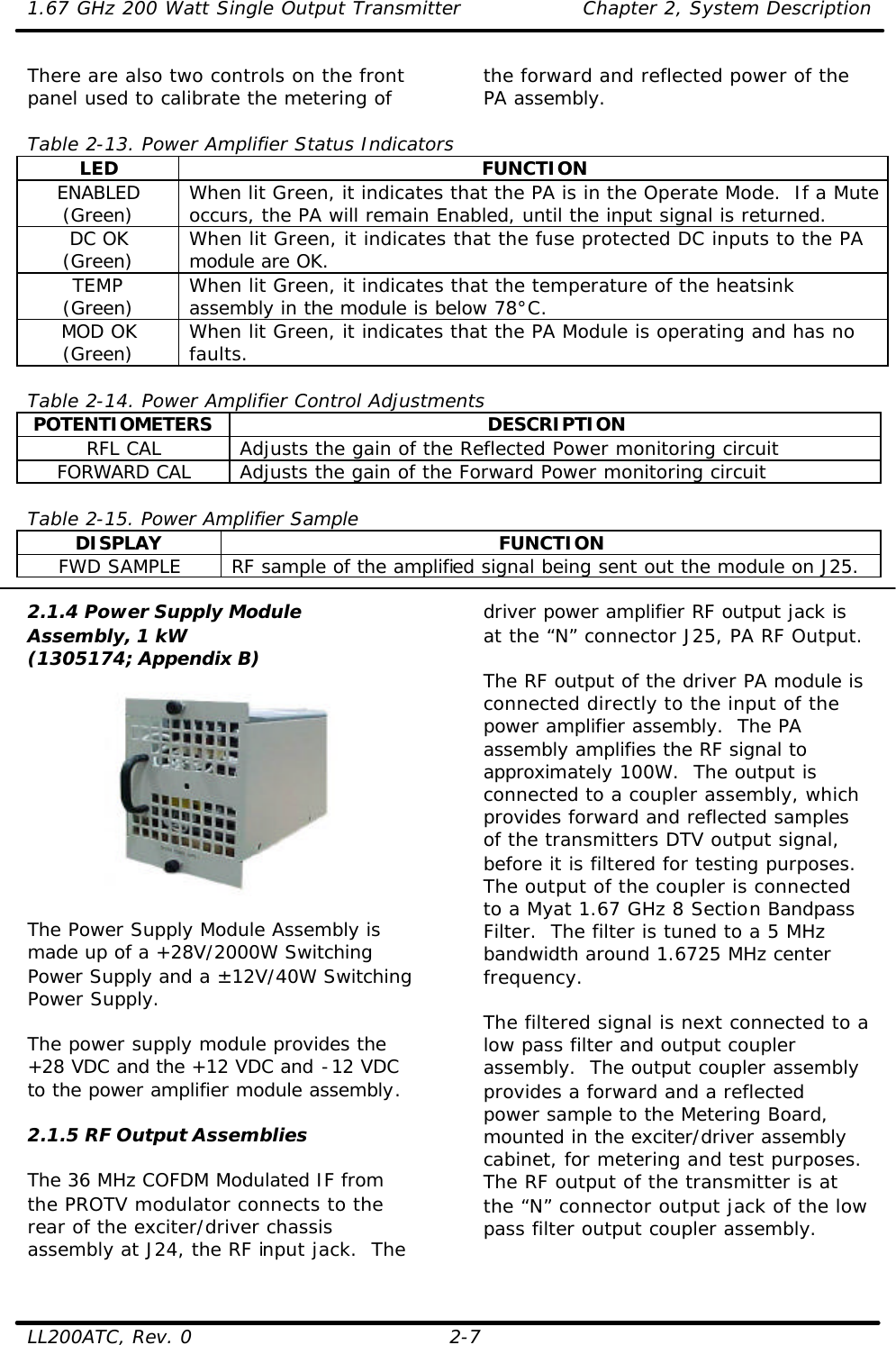1.67 GHz 200 Watt Single Output Transmitter Chapter 2, System Description  LL200ATC, Rev. 0 2-7 There are also two controls on the front panel used to calibrate the metering of  the forward and reflected power of the PA assembly.    Table 2-13. Power Amplifier Status Indicators LED FUNCTION ENABLED (Green) When lit Green, it indicates that the PA is in the Operate Mode.  If a Mute occurs, the PA will remain Enabled, until the input signal is returned. DC OK (Green) When lit Green, it indicates that the fuse protected DC inputs to the PA module are OK. TEMP (Green) When lit Green, it indicates that the temperature of the heatsink assembly in the module is below 78°C. MOD OK (Green) When lit Green, it indicates that the PA Module is operating and has no faults.  Table 2-14. Power Amplifier Control Adjustments POTENTIOMETERS DESCRIPTION RFL CAL Adjusts the gain of the Reflected Power monitoring circuit FORWARD CAL Adjusts the gain of the Forward Power monitoring circuit  Table 2-15. Power Amplifier Sample DISPLAY FUNCTION FWD SAMPLE RF sample of the amplified signal being sent out the module on J25.  2.1.4 Power Supply Module Assembly, 1 kW (1305174; Appendix B)    The Power Supply Module Assembly is made up of a +28V/2000W Switching Power Supply and a ±12V/40W Switching Power Supply.   The power supply module provides the +28 VDC and the +12 VDC and -12 VDC to the power amplifier module assembly.  2.1.5 RF Output Assemblies  The 36 MHz COFDM Modulated IF from the PROTV modulator connects to the rear of the exciter/driver chassis assembly at J24, the RF input jack.  The driver power amplifier RF output jack is at the “N” connector J25, PA RF Output.   The RF output of the driver PA module is connected directly to the input of the power amplifier assembly.  The PA assembly amplifies the RF signal to approximately 100W.  The output is connected to a coupler assembly, which provides forward and reflected samples of the transmitters DTV output signal, before it is filtered for testing purposes.  The output of the coupler is connected to a Myat 1.67 GHz 8 Section Bandpass Filter.  The filter is tuned to a 5 MHz bandwidth around 1.6725 MHz center frequency.  The filtered signal is next connected to a low pass filter and output coupler assembly.  The output coupler assembly provides a forward and a reflected power sample to the Metering Board, mounted in the exciter/driver assembly cabinet, for metering and test purposes.  The RF output of the transmitter is at the “N” connector output jack of the low pass filter output coupler assembly. 