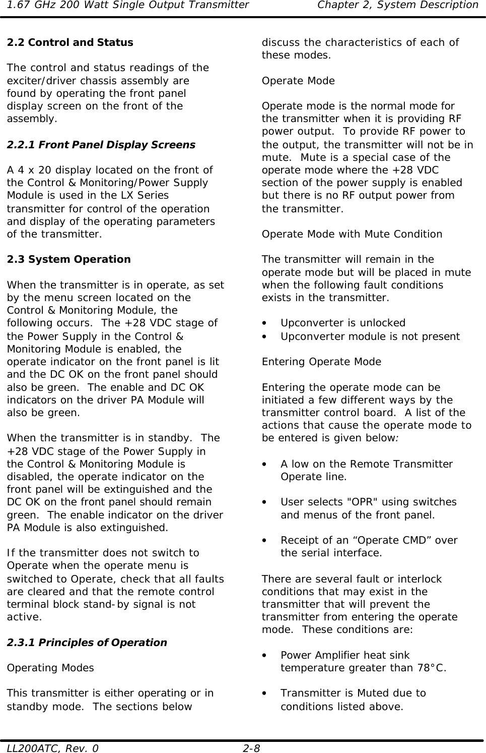 1.67 GHz 200 Watt Single Output Transmitter Chapter 2, System Description  LL200ATC, Rev. 0 2-8 2.2 Control and Status  The control and status readings of the exciter/driver chassis assembly are found by operating the front panel display screen on the front of the assembly.  2.2.1 Front Panel Display Screens  A 4 x 20 display located on the front of the Control &amp; Monitoring/Power Supply Module is used in the LX Series transmitter for control of the operation and display of the operating parameters of the transmitter.  2.3 System Operation  When the transmitter is in operate, as set by the menu screen located on the Control &amp; Monitoring Module, the following occurs.  The +28 VDC stage of the Power Supply in the Control &amp; Monitoring Module is enabled, the operate indicator on the front panel is lit and the DC OK on the front panel should also be green.  The enable and DC OK indicators on the driver PA Module will also be green.  When the transmitter is in standby.  The +28 VDC stage of the Power Supply in the Control &amp; Monitoring Module is disabled, the operate indicator on the front panel will be extinguished and the DC OK on the front panel should remain green.  The enable indicator on the driver PA Module is also extinguished.  If the transmitter does not switch to Operate when the operate menu is switched to Operate, check that all faults are cleared and that the remote control terminal block stand-by signal is not active.   2.3.1 Principles of Operation  Operating Modes  This transmitter is either operating or in standby mode.  The sections below discuss the characteristics of each of these modes.  Operate Mode  Operate mode is the normal mode for the transmitter when it is providing RF power output.  To provide RF power to the output, the transmitter will not be in mute.  Mute is a special case of the operate mode where the +28 VDC section of the power supply is enabled but there is no RF output power from the transmitter.   Operate Mode with Mute Condition  The transmitter will remain in the operate mode but will be placed in mute when the following fault conditions exists in the transmitter.  • Upconverter is unlocked • Upconverter module is not present  Entering Operate Mode  Entering the operate mode can be initiated a few different ways by the transmitter control board.  A list of the actions that cause the operate mode to be entered is given below:  • A low on the Remote Transmitter Operate line.  • User selects &quot;OPR&quot; using switches and menus of the front panel.  • Receipt of an “Operate CMD” over the serial interface.  There are several fault or interlock conditions that may exist in the transmitter that will prevent the transmitter from entering the operate mode.  These conditions are:  • Power Amplifier heat sink temperature greater than 78°C.  • Transmitter is Muted due to conditions listed above. 