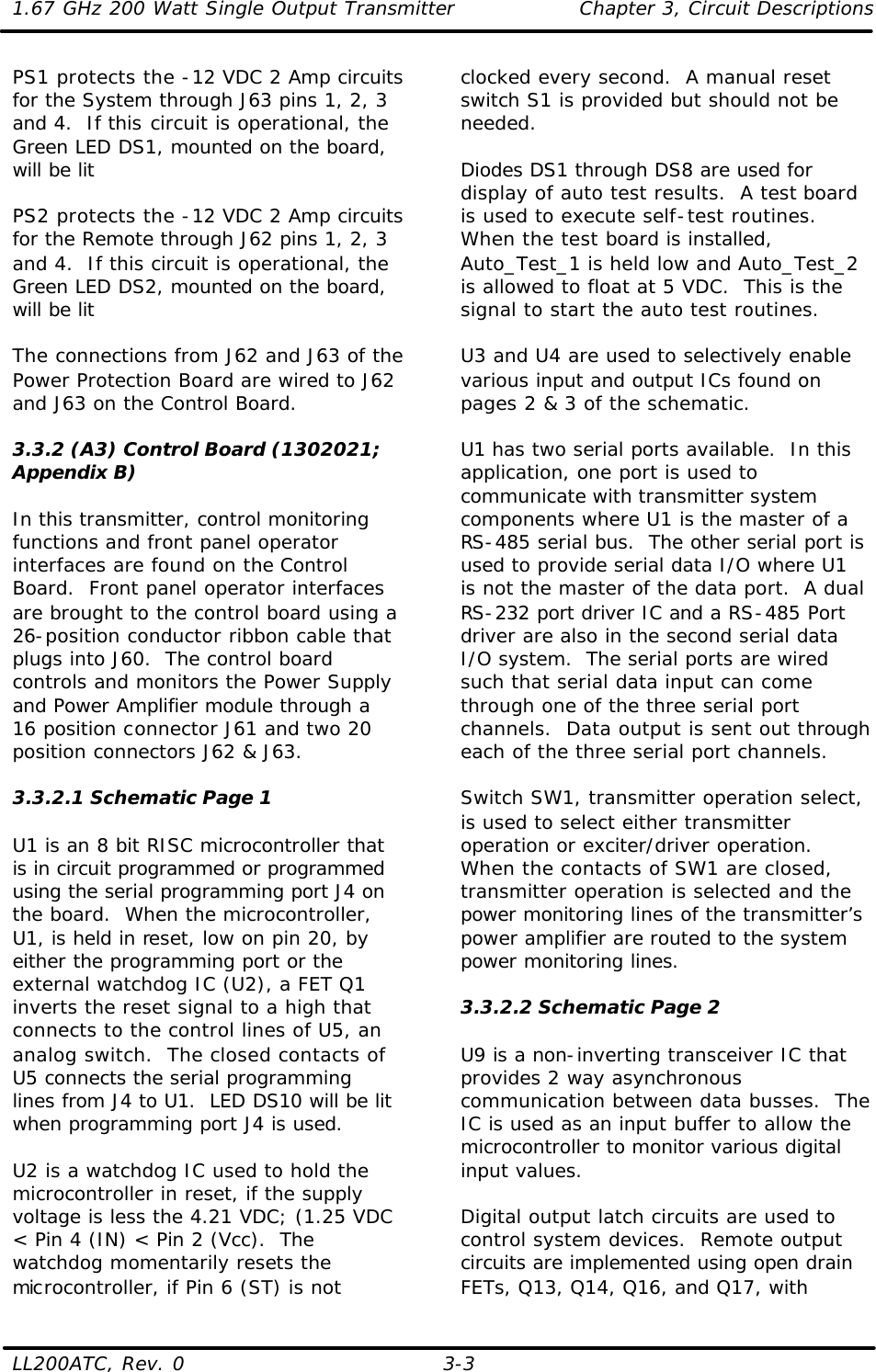 1.67 GHz 200 Watt Single Output Transmitter Chapter 3, Circuit Descriptions  LL200ATC, Rev. 0    3-3 PS1 protects the -12 VDC 2 Amp circuits for the System through J63 pins 1, 2, 3 and 4.  If this circuit is operational, the Green LED DS1, mounted on the board, will be lit  PS2 protects the -12 VDC 2 Amp circuits for the Remote through J62 pins 1, 2, 3 and 4.  If this circuit is operational, the Green LED DS2, mounted on the board, will be lit  The connections from J62 and J63 of the Power Protection Board are wired to J62 and J63 on the Control Board.  3.3.2 (A3) Control Board (1302021; Appendix B)  In this transmitter, control monitoring functions and front panel operator interfaces are found on the Control Board.  Front panel operator interfaces are brought to the control board using a 26-position conductor ribbon cable that plugs into J60.  The control board controls and monitors the Power Supply and Power Amplifier module through a 16 position connector J61 and two 20 position connectors J62 &amp; J63.  3.3.2.1 Schematic Page 1  U1 is an 8 bit RISC microcontroller that is in circuit programmed or programmed using the serial programming port J4 on the board.  When the microcontroller, U1, is held in reset, low on pin 20, by either the programming port or the external watchdog IC (U2), a FET Q1 inverts the reset signal to a high that connects to the control lines of U5, an analog switch.  The closed contacts of U5 connects the serial programming lines from J4 to U1.  LED DS10 will be lit when programming port J4 is used.  U2 is a watchdog IC used to hold the microcontroller in reset, if the supply voltage is less the 4.21 VDC; (1.25 VDC &lt; Pin 4 (IN) &lt; Pin 2 (Vcc).  The watchdog momentarily resets the microcontroller, if Pin 6 (ST) is not clocked every second.  A manual reset switch S1 is provided but should not be needed.  Diodes DS1 through DS8 are used for display of auto test results.  A test board is used to execute self-test routines.  When the test board is installed, Auto_Test_1 is held low and Auto_Test_2 is allowed to float at 5 VDC.  This is the signal to start the auto test routines.  U3 and U4 are used to selectively enable various input and output ICs found on pages 2 &amp; 3 of the schematic.  U1 has two serial ports available.  In this application, one port is used to communicate with transmitter system components where U1 is the master of a RS-485 serial bus.  The other serial port is used to provide serial data I/O where U1 is not the master of the data port.  A dual RS-232 port driver IC and a RS-485 Port driver are also in the second serial data I/O system.  The serial ports are wired such that serial data input can come through one of the three serial port channels.  Data output is sent out through each of the three serial port channels.  Switch SW1, transmitter operation select, is used to select either transmitter operation or exciter/driver operation.  When the contacts of SW1 are closed, transmitter operation is selected and the power monitoring lines of the transmitter’s power amplifier are routed to the system power monitoring lines.  3.3.2.2 Schematic Page 2  U9 is a non-inverting transceiver IC that provides 2 way asynchronous communication between data busses.  The IC is used as an input buffer to allow the microcontroller to monitor various digital input values.  Digital output latch circuits are used to control system devices.  Remote output circuits are implemented using open drain FETs, Q13, Q14, Q16, and Q17, with 