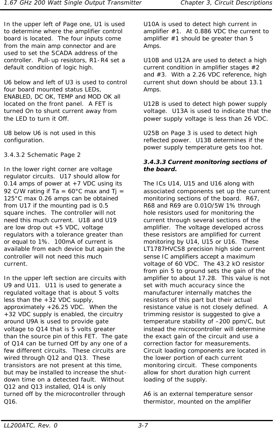 1.67 GHz 200 Watt Single Output Transmitter Chapter 3, Circuit Descriptions  LL200ATC, Rev. 0    3-7 In the upper left of Page one, U1 is used to determine where the amplifier control board is located.  The four inputs come from the main amp connector and are used to set the SCADA address of the controller.  Pull-up resistors, R1-R4 set a default condition of logic high.  U6 below and left of U3 is used to control four board mounted status LEDs, ENABLED, DC OK, TEMP and MOD OK all located on the front panel.  A FET is turned On to shunt current away from the LED to turn it Off.  U8 below U6 is not used in this configuration.  3.4.3.2 Schematic Page 2  In the lower right corner are voltage regulator circuits.  U17 should allow for 0.14 amps of power at +7 VDC using its 92 C/W rating if Ta = 60°C max and Tj = 125°C max 0.26 amps can be obtained from U17 if the mounting pad is 0.5 square inches.  The controller will not need this much current.  U18 and U19 are low drop out +5 VDC, voltage regulators with a tolerance greater than or equal to 1%.  100mA of current is available from each device but again the controller will not need this much current.  In the upper left section are circuits with U9 and U11.  U11 is used to generate a regulated voltage that is about 5 volts less than the +32 VDC supply, approximately +26.25 VDC.  When the +32 VDC supply is enabled, the circuitry around U9A is used to provide gate voltage to Q14 that is 5 volts greater than the source pin of this FET.  The gate of Q14 can be turned Off by any one of a few different circuits.  These circuits are wired through Q12 and Q13.  These transistors are not present at this time, but may be installed to increase the shut-down time on a detected fault.  Without Q12 and Q13 installed, Q14 is only turned off by the microcontroller through Q16. U10A is used to detect high current in amplifier #1.  At 0.886 VDC the current to amplifier #1 should be greater than 5 Amps.   U10B and U12A are used to detect a high current condition in amplifier stages #2 and #3.  With a 2.26 VDC reference, high current shut down should be about 13.1 Amps.  U12B is used to detect high power supply voltage.  U13A is used to indicate that the power supply voltage is less than 26 VDC.  U25B on Page 3 is used to detect high reflected power.  U13B determines if the power supply temperature gets too hot.  3.4.3.3 Current monitoring sections of the board.  The ICs U14, U15 and U16 along with associated components set up the current monitoring sections of the board.  R67, R68 and R69 are 0.01O/5W 1% through hole resistors used for monitoring the current through several sections of the amplifier.  The voltage developed across these resistors are amplified for current monitoring by U14, U15 or U16.  These LT1787HVCS8 precision high side current sense IC amplifiers accept a maximum voltage of 60 VDC.  The 43.2 kO resistor from pin 5 to ground sets the gain of the amplifier to about 17.28.  This value is not set with much accuracy since the manufacturer internally matches the resistors of this part but their actual resistance value is not closely defined.  A trimming resistor is suggested to give a temperature stability of –200 ppm/C, but instead the microcontroller will determine the exact gain of the circuit and use a correction factor for measurements.  Circuit loading components are located in the lower portion of each current monitoring circuit.  These components allow for short duration high current loading of the supply.  A6 is an external temperature sensor thermistor, mounted on the amplifier 
