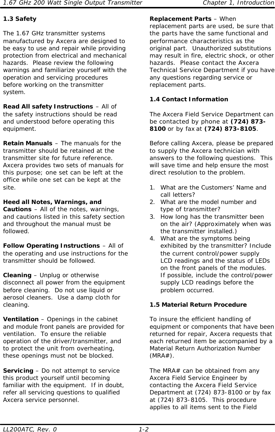 1.67 GHz 200 Watt Single Output Transmitter Chapter 1, Introduction LL200ATC, Rev. 0    1-2 1.3 Safety  The 1.67 GHz transmitter systems manufactured by Axcera are designed to be easy to use and repair while providing protection from electrical and mechanical hazards.  Please review the following warnings and familiarize yourself with the operation and servicing procedures before working on the transmitter system.  Read All safety Instructions – All of the safety instructions should be read and understood before operating this equipment.  Retain Manuals – The manuals for the transmitter should be retained at the transmitter site for future reference.  Axcera provides two sets of manuals for this purpose; one set can be left at the office while one set can be kept at the site.  Heed all Notes, Warnings, and Cautions – All of the notes, warnings, and cautions listed in this safety section and throughout the manual must be followed.  Follow Operating Instructions – All of the operating and use instructions for the transmitter should be followed.  Cleaning – Unplug or otherwise disconnect all power from the equipment before cleaning.  Do not use liquid or aerosol cleaners.  Use a damp cloth for cleaning.  Ventilation – Openings in the cabinet and module front panels are provided for ventilation.  To ensure the reliable operation of the driver/transmitter, and to protect the unit from overheating, these openings must not be blocked.  Servicing – Do not attempt to service this product yourself until becoming familiar with the equipment.  If in doubt, refer all servicing questions to qualified Axcera service personnel. Replacement Parts – When replacement parts are used, be sure that the parts have the same functional and performance characteristics as the original part.  Unauthorized substitutions may result in fire, electric shock, or other hazards.  Please contact the Axcera Technical Service Department if you have any questions regarding service or replacement parts.  1.4 Contact Information  The Axcera Field Service Department can be contacted by phone at (724) 873-8100 or by fax at (724) 873-8105.    Before calling Axcera, please be prepared to supply the Axcera technician with answers to the following questions.  This will save time and help ensure the most direct resolution to the problem.  1. What are the Customers’ Name and call letters? 2. What are the model number and type of transmitter? 3. How long has the transmitter been on the air? (Approximately when was the transmitter installed.) 4. What are the symptoms being exhibited by the transmitter? Include the current control/power supply LCD readings and the status of LEDs on the front panels of the modules.  If possible, include the control/power supply LCD readings before the problem occurred.  1.5 Material Return Procedure  To insure the efficient handling of equipment or components that have been returned for repair, Axcera requests that each returned item be accompanied by a Material Return Authorization Number (MRA#).  The MRA# can be obtained from any Axcera Field Service Engineer by contacting the Axcera Field Service Department at (724) 873-8100 or by fax at (724) 873-8105.  This procedure applies to all items sent to the Field 