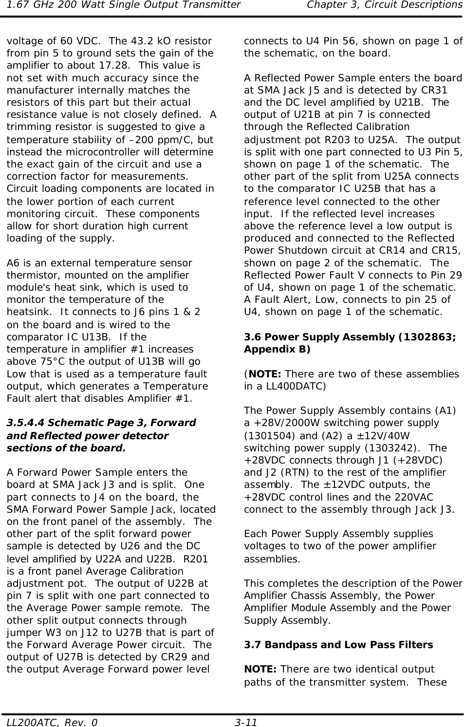 1.67 GHz 200 Watt Single Output Transmitter Chapter 3, Circuit Descriptions  LL200ATC, Rev. 0    3-11 voltage of 60 VDC.  The 43.2 kO resistor from pin 5 to ground sets the gain of the amplifier to about 17.28.  This value is not set with much accuracy since the manufacturer internally matches the resistors of this part but their actual resistance value is not closely defined.  A trimming resistor is suggested to give a temperature stability of –200 ppm/C, but instead the microcontroller will determine the exact gain of the circuit and use a correction factor for measurements.  Circuit loading components are located in the lower portion of each current monitoring circuit.  These components allow for short duration high current loading of the supply.  A6 is an external temperature sensor thermistor, mounted on the amplifier module&apos;s heat sink, which is used to monitor the temperature of the heatsink.  It connects to J6 pins 1 &amp; 2 on the board and is wired to the comparator IC U13B.  If the temperature in amplifier #1 increases above 75°C the output of U13B will go Low that is used as a temperature fault output, which generates a Temperature Fault alert that disables Amplifier #1.  3.5.4.4 Schematic Page 3, Forward and Reflected power detector sections of the board.  A Forward Power Sample enters the board at SMA Jack J3 and is split.  One part connects to J4 on the board, the SMA Forward Power Sample Jack, located on the front panel of the assembly.  The other part of the split forward power sample is detected by U26 and the DC level amplified by U22A and U22B.  R201 is a front panel Average Calibration adjustment pot.  The output of U22B at pin 7 is split with one part connected to the Average Power sample remote.  The other split output connects through jumper W3 on J12 to U27B that is part of the Forward Average Power circuit.  The output of U27B is detected by CR29 and the output Average Forward power level connects to U4 Pin 56, shown on page 1 of the schematic, on the board.  A Reflected Power Sample enters the board at SMA Jack J5 and is detected by CR31 and the DC level amplified by U21B.  The output of U21B at pin 7 is connected through the Reflected Calibration adjustment pot R203 to U25A.  The output is split with one part connected to U3 Pin 5, shown on page 1 of the schematic.  The other part of the split from U25A connects to the comparator IC U25B that has a reference level connected to the other input.  If the reflected level increases above the reference level a low output is produced and connected to the Reflected Power Shutdown circuit at CR14 and CR15, shown on page 2 of the schematic.  The Reflected Power Fault V connects to Pin 29 of U4, shown on page 1 of the schematic.  A Fault Alert, Low, connects to pin 25 of U4, shown on page 1 of the schematic.    3.6 Power Supply Assembly (1302863; Appendix B)  (NOTE: There are two of these assemblies in a LL400DATC)  The Power Supply Assembly contains (A1) a +28V/2000W switching power supply (1301504) and (A2) a ±12V/40W switching power supply (1303242).  The +28VDC connects through J1 (+28VDC) and J2 (RTN) to the rest of the amplifier assembly.  The ±12VDC outputs, the +28VDC control lines and the 220VAC connect to the assembly through Jack J3.  Each Power Supply Assembly supplies voltages to two of the power amplifier assemblies.  This completes the description of the Power Amplifier Chassis Assembly, the Power Amplifier Module Assembly and the Power Supply Assembly.  3.7 Bandpass and Low Pass Filters  NOTE: There are two identical output paths of the transmitter system.  These 