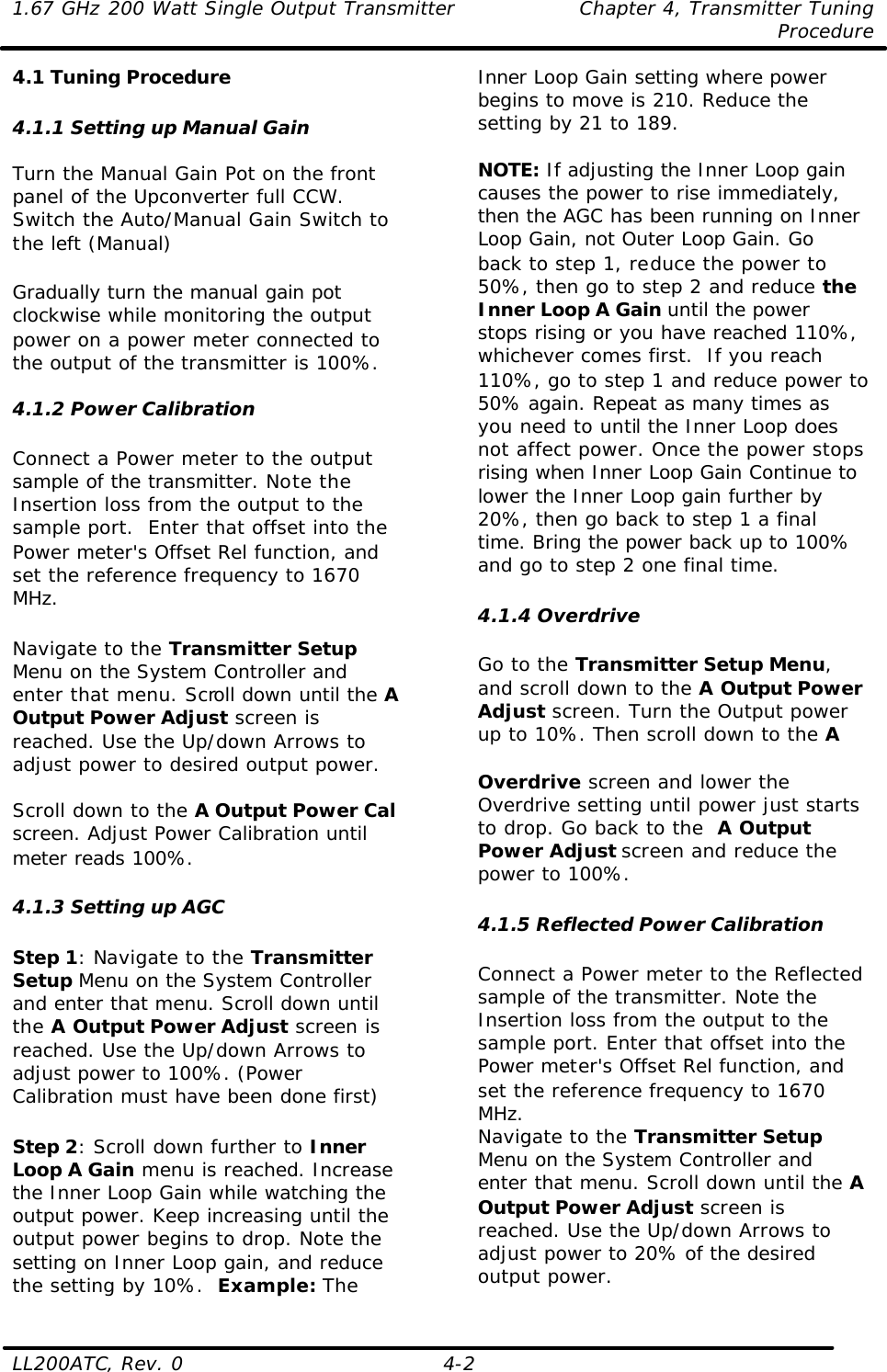 1.67 GHz 200 Watt Single Output Transmitter Chapter 4, Transmitter Tuning  Procedure LL200ATC, Rev. 0    4-2 4.1 Tuning Procedure  4.1.1 Setting up Manual Gain  Turn the Manual Gain Pot on the front panel of the Upconverter full CCW. Switch the Auto/Manual Gain Switch to the left (Manual)  Gradually turn the manual gain pot clockwise while monitoring the output power on a power meter connected to the output of the transmitter is 100%.  4.1.2 Power Calibration  Connect a Power meter to the output sample of the transmitter. Note the Insertion loss from the output to the sample port.  Enter that offset into the Power meter&apos;s Offset Rel function, and set the reference frequency to 1670 MHz.   Navigate to the Transmitter Setup Menu on the System Controller and enter that menu. Scroll down until the A Output Power Adjust screen is reached. Use the Up/down Arrows to adjust power to desired output power.    Scroll down to the A Output Power Cal screen. Adjust Power Calibration until meter reads 100%.   4.1.3 Setting up AGC  Step 1: Navigate to the Transmitter Setup Menu on the System Controller and enter that menu. Scroll down until the A Output Power Adjust screen is reached. Use the Up/down Arrows to adjust power to 100%. (Power Calibration must have been done first)  Step 2: Scroll down further to Inner Loop A Gain menu is reached. Increase the Inner Loop Gain while watching the output power. Keep increasing until the output power begins to drop. Note the setting on Inner Loop gain, and reduce the setting by 10%.  Example: The Inner Loop Gain setting where power begins to move is 210. Reduce the setting by 21 to 189.  NOTE: If adjusting the Inner Loop gain causes the power to rise immediately, then the AGC has been running on Inner Loop Gain, not Outer Loop Gain. Go back to step 1, reduce the power to 50%, then go to step 2 and reduce the Inner Loop A Gain until the power stops rising or you have reached 110%, whichever comes first.  If you reach 110%, go to step 1 and reduce power to 50% again. Repeat as many times as you need to until the Inner Loop does not affect power. Once the power stops rising when Inner Loop Gain Continue to lower the Inner Loop gain further by 20%, then go back to step 1 a final time. Bring the power back up to 100% and go to step 2 one final time.   4.1.4 Overdrive  Go to the Transmitter Setup Menu, and scroll down to the A Output Power Adjust screen. Turn the Output power up to 10%. Then scroll down to the A   Overdrive screen and lower the Overdrive setting until power just starts to drop. Go back to the  A Output Power Adjust screen and reduce the power to 100%.   4.1.5 Reflected Power Calibration  Connect a Power meter to the Reflected sample of the transmitter. Note the Insertion loss from the output to the sample port. Enter that offset into the Power meter&apos;s Offset Rel function, and set the reference frequency to 1670 MHz.  Navigate to the Transmitter Setup Menu on the System Controller and enter that menu. Scroll down until the A Output Power Adjust screen is reached. Use the Up/down Arrows to adjust power to 20% of the desired output power.  