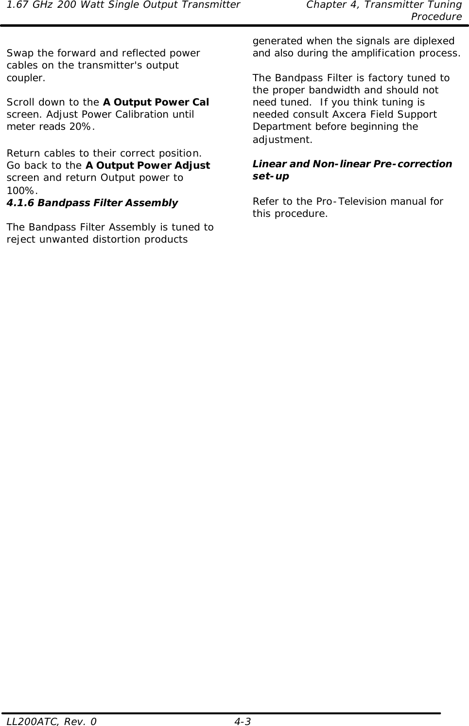 1.67 GHz 200 Watt Single Output Transmitter Chapter 4, Transmitter Tuning  Procedure LL200ATC, Rev. 0    4-3  Swap the forward and reflected power cables on the transmitter&apos;s output coupler.  Scroll down to the A Output Power Cal screen. Adjust Power Calibration until meter reads 20%.  Return cables to their correct position. Go back to the A Output Power Adjust screen and return Output power to 100%.  4.1.6 Bandpass Filter Assembly  The Bandpass Filter Assembly is tuned to reject unwanted distortion products generated when the signals are diplexed and also during the amplification process.  The Bandpass Filter is factory tuned to the proper bandwidth and should not need tuned.  If you think tuning is needed consult Axcera Field Support Department before beginning the adjustment.  Linear and Non-linear Pre-correction set-up  Refer to the Pro-Television manual for this procedure.   