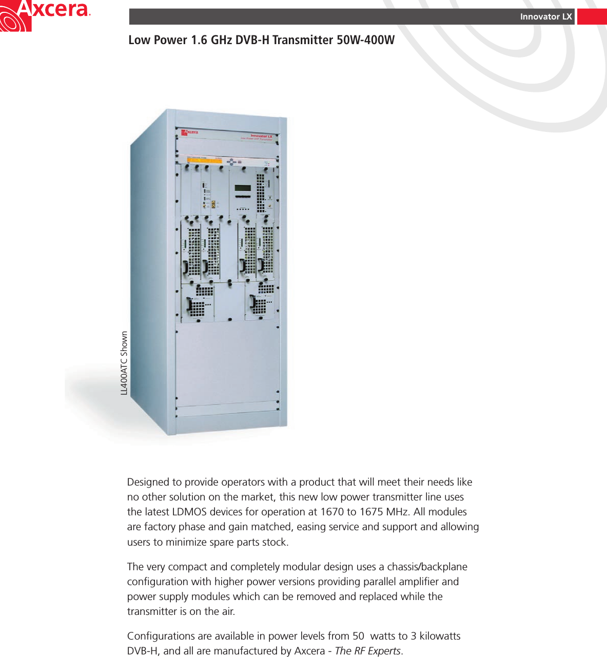 Innovator LXLow Power 1.6 GHz DVB-H Transmitter 50W-400WDesigned to provide operators with a product that will meet their needs like no other solution on the market, this new low power transmitter line uses the latest LDMOS devices for operation at 1670 to 1675 MHz. All modules are factory phase and gain matched, easing service and support and allowing users to minimize spare parts stock.The very compact and completely modular design uses a chassis/backplane conguration with higher power versions providing parallel amplier and power supply modules which can be removed and replaced while the transmitter is on the air.Congurations are available in power levels from 50  watts to 3 kilowatts DVB-H, and all are manufactured by Axcera - The RF Experts.LL400ATC Shown