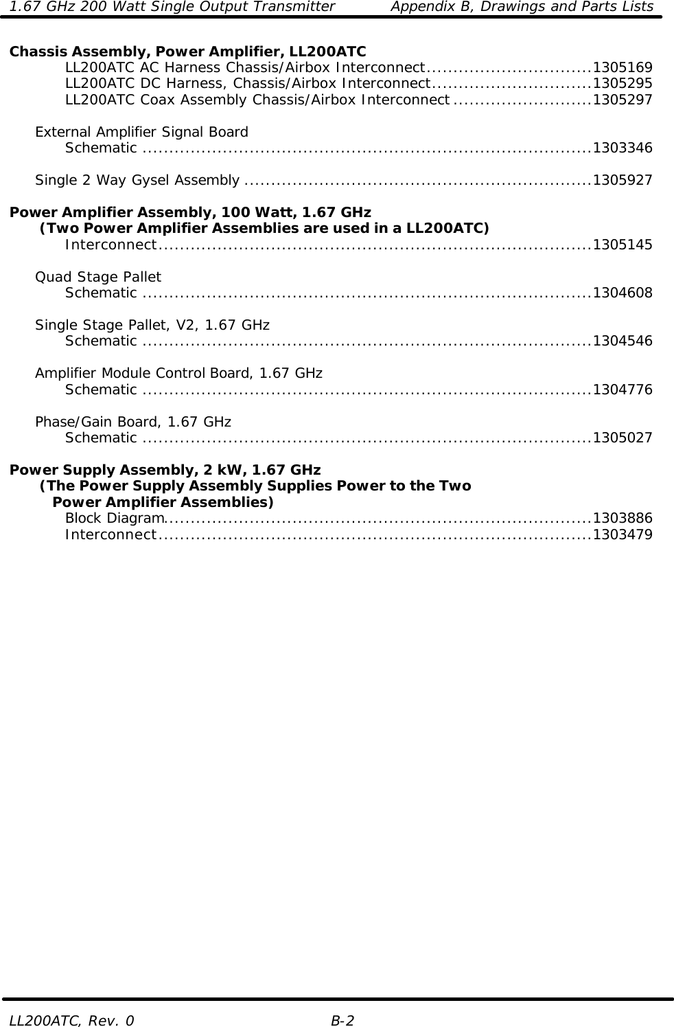 1.67 GHz 200 Watt Single Output Transmitter Appendix B, Drawings and Parts Lists LL200ATC, Rev. 0 B-2 Chassis Assembly, Power Amplifier, LL200ATC     LL200ATC AC Harness Chassis/Airbox Interconnect...............................1305169     LL200ATC DC Harness, Chassis/Airbox Interconnect..............................1305295     LL200ATC Coax Assembly Chassis/Airbox Interconnect ..........................1305297       External Amplifier Signal Board     Schematic ....................................................................................1303346       Single 2 Way Gysel Assembly .................................................................1305927  Power Amplifier Assembly, 100 Watt, 1.67 GHz        (Two Power Amplifier Assemblies are used in a LL200ATC)     Interconnect.................................................................................1305145       Quad Stage Pallet     Schematic ....................................................................................1304608       Single Stage Pallet, V2, 1.67 GHz     Schematic ....................................................................................1304546       Amplifier Module Control Board, 1.67 GHz     Schematic ....................................................................................1304776       Phase/Gain Board, 1.67 GHz     Schematic ....................................................................................1305027      Power Supply Assembly, 2 kW, 1.67 GHz        (The Power Supply Assembly Supplies Power to the Two      Power Amplifier Assemblies)     Block Diagram................................................................................1303886     Interconnect.................................................................................1303479        