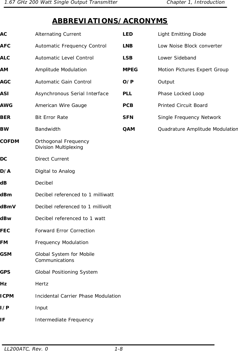 1.67 GHz 200 Watt Single Output Transmitter Chapter 1, Introduction  LL200ATC, Rev. 0    1-8 ABBREVIATIONS/ACRONYMS  AC    Alternating Current  AFC    Automatic Frequency Control  ALC    Automatic Level Control  AM    Amplitude Modulation  AGC    Automatic Gain Control  ASI    Asynchronous Serial Interface  AWG    American Wire Gauge  BER    Bit Error Rate  BW    Bandwidth  COFDM Orthogonal Frequency Division Multiplexing  DC    Direct Current  D/A    Digital to Analog  dB    Decibel  dBm    Decibel referenced to 1 milliwatt  dBmV   Decibel referenced to 1 millivolt  dBw    Decibel referenced to 1 watt  FEC    Forward Error Correction  FM    Frequency Modulation  GSM    Global System for Mobile Communications  GPS    Global Positioning System  Hz    Hertz  ICPM    Incidental Carrier Phase Modulation  I/P    Input  IF    Intermediate Frequency   LED    Light Emitting Diode  LNB    Low Noise Block converter  LSB    Lower Sideband  MPEG    Motion Pictures Expert Group  O/P    Output  PLL    Phase Locked Loop  PCB    Printed Circuit Board  SFN    Single Frequency Network  QAM    Quadrature Amplitude Modulation  