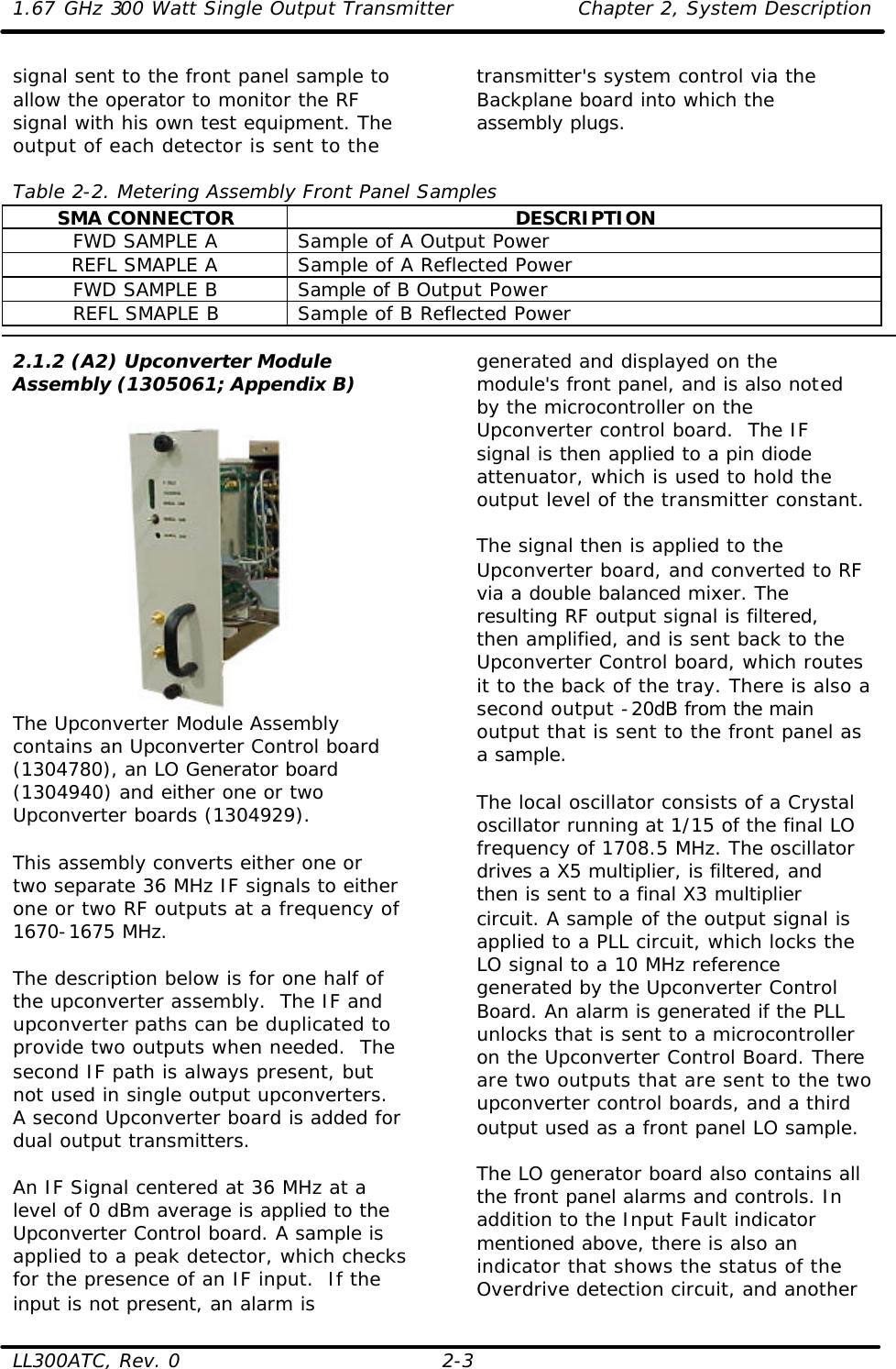 1.67 GHz 300 Watt Single Output Transmitter Chapter 2, System Description  LL300ATC, Rev. 0 2-3 signal sent to the front panel sample to allow the operator to monitor the RF signal with his own test equipment. The output of each detector is sent to the transmitter&apos;s system control via the Backplane board into which the assembly plugs.   Table 2-2. Metering Assembly Front Panel Samples SMA CONNECTOR DESCRIPTION FWD SAMPLE A Sample of A Output Power REFL SMAPLE A Sample of A Reflected Power FWD SAMPLE B Sample of B Output Power REFL SMAPLE B Sample of B Reflected Power  2.1.2 (A2) Upconverter Module Assembly (1305061; Appendix B)   The Upconverter Module Assembly contains an Upconverter Control board (1304780), an LO Generator board (1304940) and either one or two Upconverter boards (1304929).  This assembly converts either one or two separate 36 MHz IF signals to either one or two RF outputs at a frequency of 1670-1675 MHz.  The description below is for one half of the upconverter assembly.  The IF and upconverter paths can be duplicated to provide two outputs when needed.  The second IF path is always present, but not used in single output upconverters. A second Upconverter board is added for dual output transmitters.  An IF Signal centered at 36 MHz at a level of 0 dBm average is applied to the Upconverter Control board. A sample is applied to a peak detector, which checks for the presence of an IF input.  If the input is not present, an alarm is generated and displayed on the module&apos;s front panel, and is also noted by the microcontroller on the Upconverter control board.  The IF signal is then applied to a pin diode attenuator, which is used to hold the output level of the transmitter constant.   The signal then is applied to the Upconverter board, and converted to RF via a double balanced mixer. The resulting RF output signal is filtered, then amplified, and is sent back to the Upconverter Control board, which routes it to the back of the tray. There is also a second output -20dB from the main output that is sent to the front panel as a sample.   The local oscillator consists of a Crystal oscillator running at 1/15 of the final LO frequency of 1708.5 MHz. The oscillator drives a X5 multiplier, is filtered, and then is sent to a final X3 multiplier circuit. A sample of the output signal is applied to a PLL circuit, which locks the LO signal to a 10 MHz reference generated by the Upconverter Control Board. An alarm is generated if the PLL unlocks that is sent to a microcontroller on the Upconverter Control Board. There are two outputs that are sent to the two upconverter control boards, and a third output used as a front panel LO sample.   The LO generator board also contains all the front panel alarms and controls. In addition to the Input Fault indicator mentioned above, there is also an indicator that shows the status of the Overdrive detection circuit, and another 