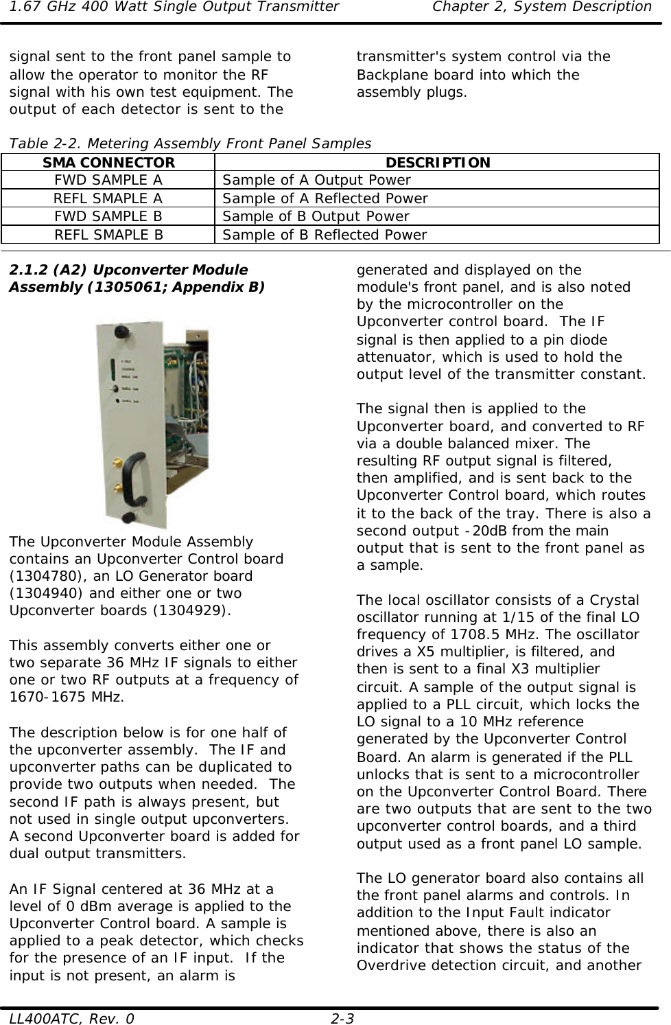 1.67 GHz 400 Watt Single Output Transmitter Chapter 2, System Description  LL400ATC, Rev. 0 2-3 signal sent to the front panel sample to allow the operator to monitor the RF signal with his own test equipment. The output of each detector is sent to the transmitter&apos;s system control via the Backplane board into which the assembly plugs.   Table 2-2. Metering Assembly Front Panel Samples SMA CONNECTOR DESCRIPTION FWD SAMPLE A Sample of A Output Power REFL SMAPLE A Sample of A Reflected Power FWD SAMPLE B Sample of B Output Power REFL SMAPLE B Sample of B Reflected Power  2.1.2 (A2) Upconverter Module Assembly (1305061; Appendix B)   The Upconverter Module Assembly contains an Upconverter Control board (1304780), an LO Generator board (1304940) and either one or two Upconverter boards (1304929).  This assembly converts either one or two separate 36 MHz IF signals to either one or two RF outputs at a frequency of 1670-1675 MHz.  The description below is for one half of the upconverter assembly.  The IF and upconverter paths can be duplicated to provide two outputs when needed.  The second IF path is always present, but not used in single output upconverters. A second Upconverter board is added for dual output transmitters.  An IF Signal centered at 36 MHz at a level of 0 dBm average is applied to the Upconverter Control board. A sample is applied to a peak detector, which checks for the presence of an IF input.  If the input is not present, an alarm is generated and displayed on the module&apos;s front panel, and is also noted by the microcontroller on the Upconverter control board.  The IF signal is then applied to a pin diode attenuator, which is used to hold the output level of the transmitter constant.   The signal then is applied to the Upconverter board, and converted to RF via a double balanced mixer. The resulting RF output signal is filtered, then amplified, and is sent back to the Upconverter Control board, which routes it to the back of the tray. There is also a second output -20dB from the main output that is sent to the front panel as a sample.   The local oscillator consists of a Crystal oscillator running at 1/15 of the final LO frequency of 1708.5 MHz. The oscillator drives a X5 multiplier, is filtered, and then is sent to a final X3 multiplier circuit. A sample of the output signal is applied to a PLL circuit, which locks the LO signal to a 10 MHz reference generated by the Upconverter Control Board. An alarm is generated if the PLL unlocks that is sent to a microcontroller on the Upconverter Control Board. There are two outputs that are sent to the two upconverter control boards, and a third output used as a front panel LO sample.   The LO generator board also contains all the front panel alarms and controls. In addition to the Input Fault indicator mentioned above, there is also an indicator that shows the status of the Overdrive detection circuit, and another 