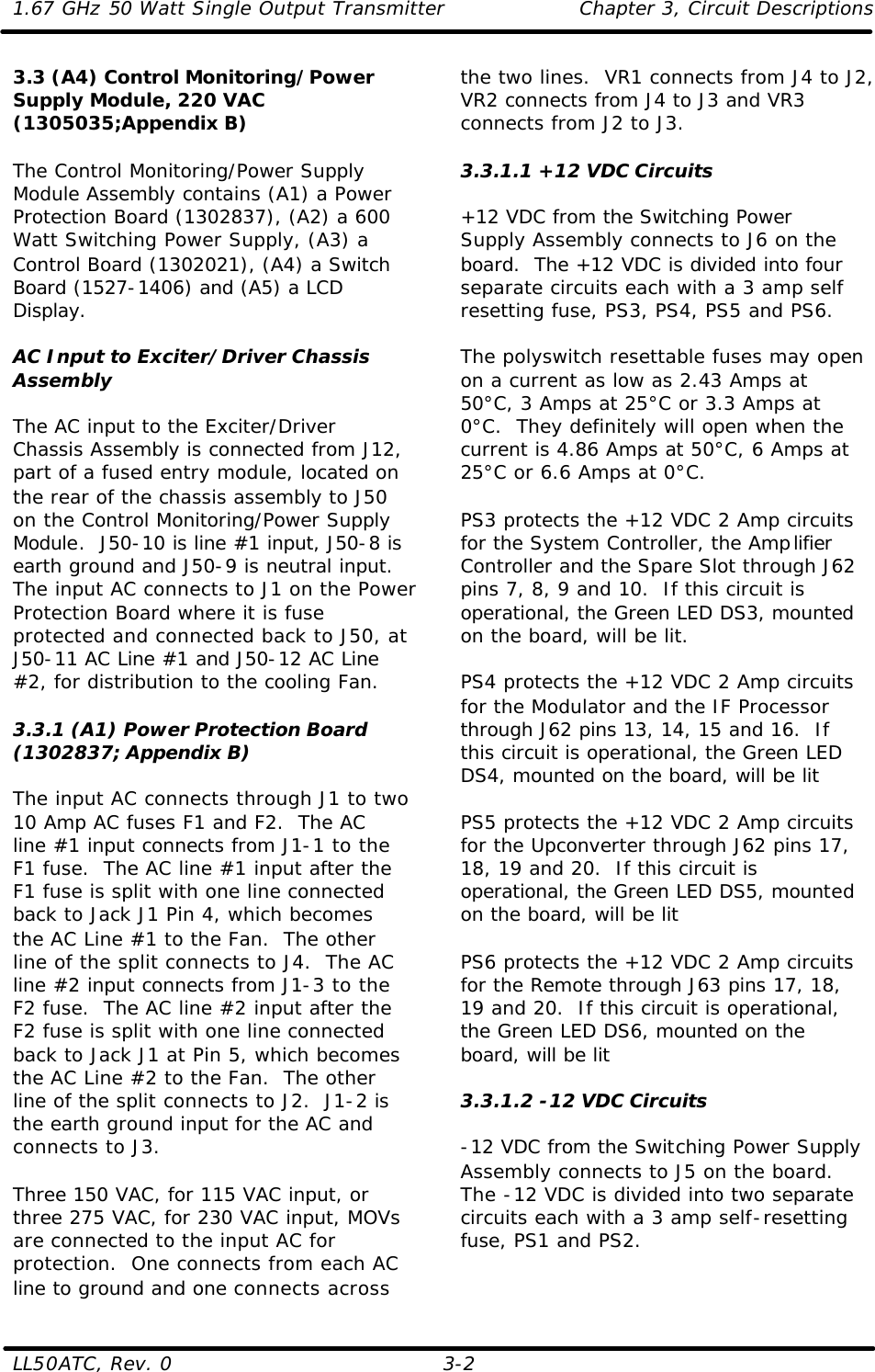 1.67 GHz 50 Watt Single Output Transmitter Chapter 3, Circuit Descriptions  LL50ATC, Rev. 0    3-2 3.3 (A4) Control Monitoring/Power Supply Module, 220 VAC (1305035;Appendix B)  The Control Monitoring/Power Supply Module Assembly contains (A1) a Power Protection Board (1302837), (A2) a 600 Watt Switching Power Supply, (A3) a Control Board (1302021), (A4) a Switch Board (1527-1406) and (A5) a LCD Display.  AC Input to Exciter/Driver Chassis Assembly  The AC input to the Exciter/Driver Chassis Assembly is connected from J12, part of a fused entry module, located on the rear of the chassis assembly to J50 on the Control Monitoring/Power Supply Module.  J50-10 is line #1 input, J50-8 is earth ground and J50-9 is neutral input.  The input AC connects to J1 on the Power Protection Board where it is fuse protected and connected back to J50, at J50-11 AC Line #1 and J50-12 AC Line #2, for distribution to the cooling Fan.  3.3.1 (A1) Power Protection Board (1302837; Appendix B)  The input AC connects through J1 to two 10 Amp AC fuses F1 and F2.  The AC line #1 input connects from J1-1 to the F1 fuse.  The AC line #1 input after the F1 fuse is split with one line connected back to Jack J1 Pin 4, which becomes the AC Line #1 to the Fan.  The other line of the split connects to J4.  The AC line #2 input connects from J1-3 to the F2 fuse.  The AC line #2 input after the F2 fuse is split with one line connected back to Jack J1 at Pin 5, which becomes the AC Line #2 to the Fan.  The other line of the split connects to J2.  J1-2 is the earth ground input for the AC and connects to J3.  Three 150 VAC, for 115 VAC input, or three 275 VAC, for 230 VAC input, MOVs are connected to the input AC for protection.  One connects from each AC line to ground and one connects across the two lines.  VR1 connects from J4 to J2, VR2 connects from J4 to J3 and VR3 connects from J2 to J3.  3.3.1.1 +12 VDC Circuits  +12 VDC from the Switching Power Supply Assembly connects to J6 on the board.  The +12 VDC is divided into four separate circuits each with a 3 amp self resetting fuse, PS3, PS4, PS5 and PS6.  The polyswitch resettable fuses may open on a current as low as 2.43 Amps at 50°C, 3 Amps at 25°C or 3.3 Amps at 0°C.  They definitely will open when the current is 4.86 Amps at 50°C, 6 Amps at 25°C or 6.6 Amps at 0°C.  PS3 protects the +12 VDC 2 Amp circuits for the System Controller, the Amplifier Controller and the Spare Slot through J62 pins 7, 8, 9 and 10.  If this circuit is operational, the Green LED DS3, mounted on the board, will be lit.  PS4 protects the +12 VDC 2 Amp circuits for the Modulator and the IF Processor through J62 pins 13, 14, 15 and 16.  If this circuit is operational, the Green LED DS4, mounted on the board, will be lit  PS5 protects the +12 VDC 2 Amp circuits for the Upconverter through J62 pins 17, 18, 19 and 20.  If this circuit is operational, the Green LED DS5, mounted on the board, will be lit  PS6 protects the +12 VDC 2 Amp circuits for the Remote through J63 pins 17, 18, 19 and 20.  If this circuit is operational, the Green LED DS6, mounted on the board, will be lit  3.3.1.2 -12 VDC Circuits  -12 VDC from the Switching Power Supply Assembly connects to J5 on the board.  The -12 VDC is divided into two separate circuits each with a 3 amp self-resetting fuse, PS1 and PS2.  