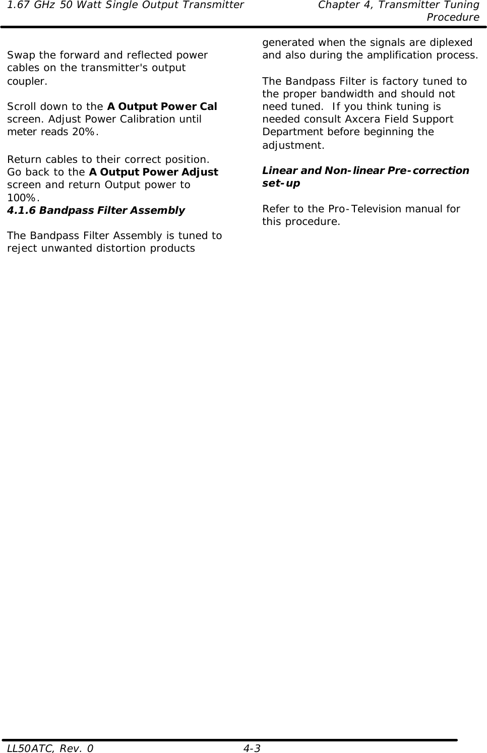 1.67 GHz 50 Watt Single Output Transmitter Chapter 4, Transmitter Tuning  Procedure LL50ATC, Rev. 0    4-3  Swap the forward and reflected power cables on the transmitter&apos;s output coupler.  Scroll down to the A Output Power Cal screen. Adjust Power Calibration until meter reads 20%.  Return cables to their correct position. Go back to the A Output Power Adjust screen and return Output power to 100%.  4.1.6 Bandpass Filter Assembly  The Bandpass Filter Assembly is tuned to reject unwanted distortion products generated when the signals are diplexed and also during the amplification process.  The Bandpass Filter is factory tuned to the proper bandwidth and should not need tuned.  If you think tuning is needed consult Axcera Field Support Department before beginning the adjustment.  Linear and Non-linear Pre-correction set-up  Refer to the Pro-Television manual for this procedure.   