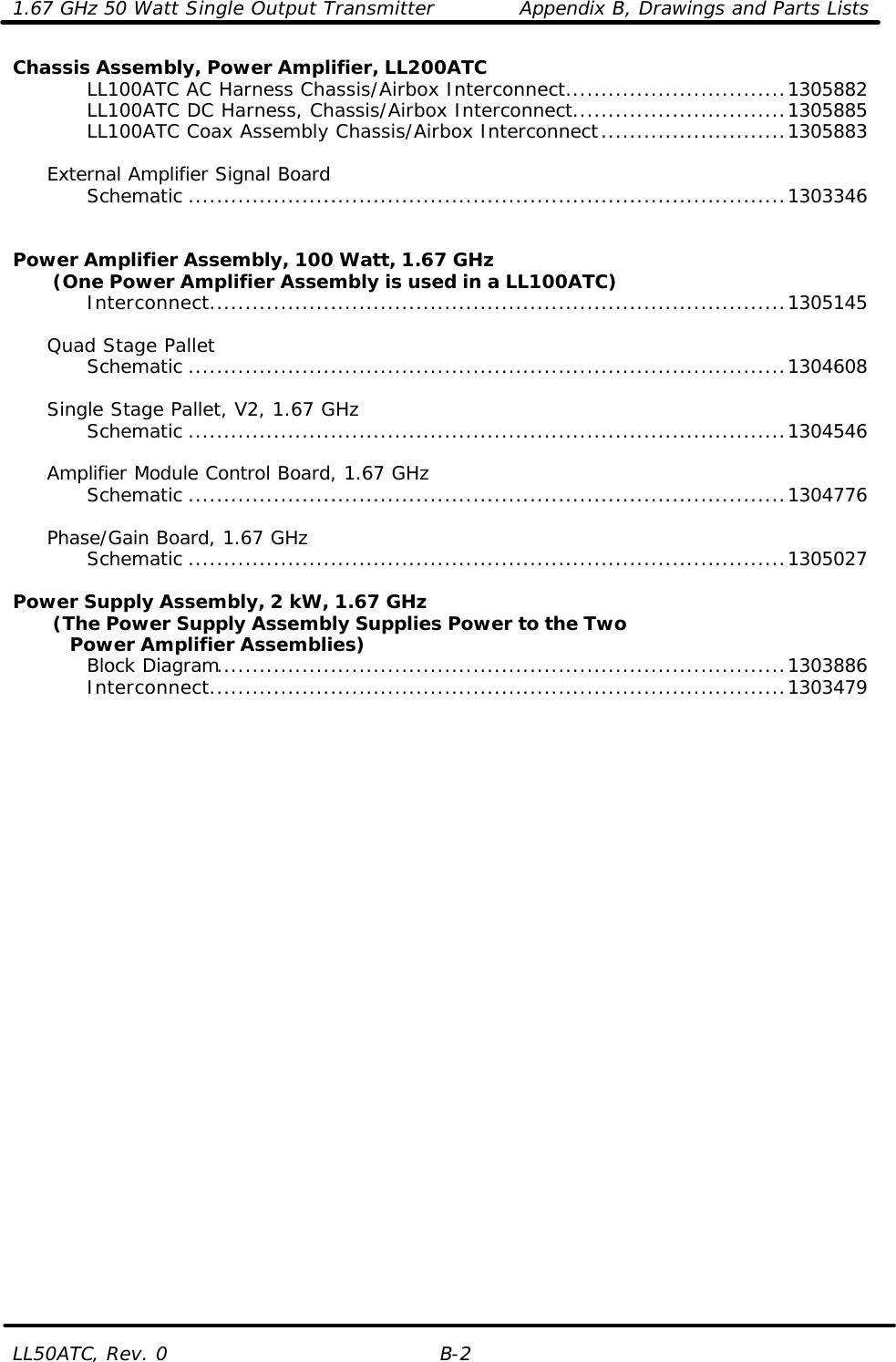 1.67 GHz 50 Watt Single Output Transmitter Appendix B, Drawings and Parts Lists LL50ATC, Rev. 0 B-2 Chassis Assembly, Power Amplifier, LL200ATC     LL100ATC AC Harness Chassis/Airbox Interconnect...............................1305882     LL100ATC DC Harness, Chassis/Airbox Interconnect..............................1305885     LL100ATC Coax Assembly Chassis/Airbox Interconnect..........................1305883       External Amplifier Signal Board     Schematic ....................................................................................1303346       Power Amplifier Assembly, 100 Watt, 1.67 GHz        (One Power Amplifier Assembly is used in a LL100ATC)     Interconnect.................................................................................1305145       Quad Stage Pallet     Schematic ....................................................................................1304608       Single Stage Pallet, V2, 1.67 GHz     Schematic ....................................................................................1304546       Amplifier Module Control Board, 1.67 GHz     Schematic ....................................................................................1304776       Phase/Gain Board, 1.67 GHz     Schematic ....................................................................................1305027      Power Supply Assembly, 2 kW, 1.67 GHz        (The Power Supply Assembly Supplies Power to the Two      Power Amplifier Assemblies)     Block Diagram................................................................................1303886     Interconnect.................................................................................1303479        