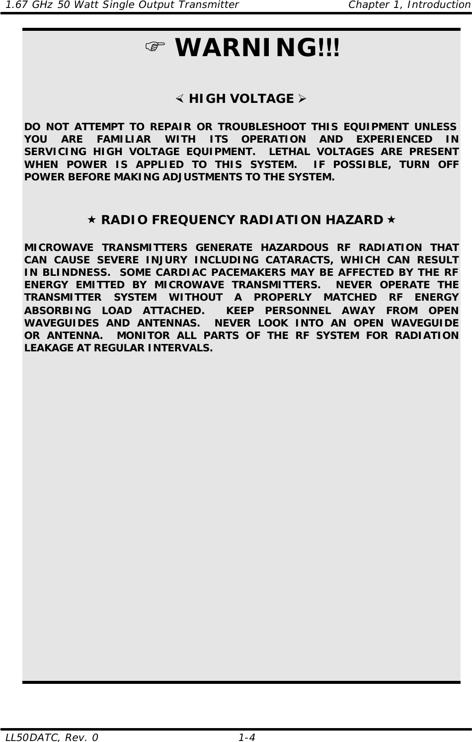 1.67 GHz 50 Watt Single Output Transmitter Chapter 1, Introduction LL50DATC, Rev. 0    1-4   F WARNING!!!   × HIGH VOLTAGE Ø  DO NOT ATTEMPT TO REPAIR OR TROUBLESHOOT THIS EQUIPMENT UNLESS YOU ARE FAMILIAR WITH ITS OPERATION AND EXPERIENCED IN SERVICING HIGH VOLTAGE EQUIPMENT.  LETHAL VOLTAGES ARE PRESENT WHEN POWER IS APPLIED TO THIS SYSTEM.  IF POSSIBLE, TURN OFF POWER BEFORE MAKING ADJUSTMENTS TO THE SYSTEM.    « RADIO FREQUENCY RADIATION HAZARD «  MICROWAVE TRANSMITTERS GENERATE HAZARDOUS RF RADIATION THAT CAN CAUSE SEVERE INJURY INCLUDING CATARACTS, WHICH CAN RESULT IN BLINDNESS.  SOME CARDIAC PACEMAKERS MAY BE AFFECTED BY THE RF ENERGY EMITTED BY MICROWAVE TRANSMITTERS.  NEVER OPERATE THE TRANSMITTER SYSTEM WITHOUT A PROPERLY MATCHED RF ENERGY ABSORBING LOAD ATTACHED.  KEEP PERSONNEL AWAY FROM OPEN WAVEGUIDES AND ANTENNAS.  NEVER LOOK INTO AN OPEN WAVEGUIDE OR ANTENNA.  MONITOR ALL PARTS OF THE RF SYSTEM FOR RADIATION LEAKAGE AT REGULAR INTERVALS. 