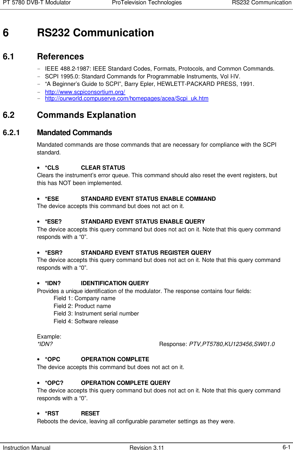 PT 5780 DVB-T Modulator ProTelevision Technologies RS232 Communication  Instruction Manual Revision 3.11    6-1 6 RS232 Communication 6.1 References - IEEE 488.2-1987: IEEE Standard Codes, Formats, Protocols, and Common Commands. - SCPI 1995.0: Standard Commands for Programmable Instruments, Vol I-IV. - “A Beginner’s Guide to SCPI”, Barry Epler, HEWLETT-PACKARD PRESS, 1991. - http://www.scpiconsortium.org/ - http://ourworld.compuserve.com/homepages/acea/Scpi_uk.htm 6.2 Commands Explanation 6.2.1 Mandated Commands Mandated commands are those commands that are necessary for compliance with the SCPI standard.  • *CLS CLEAR STATUS Clears the instrument’s error queue. This command should also reset the event registers, but this has NOT been implemented.   • *ESE STANDARD EVENT STATUS ENABLE COMMAND The device accepts this command but does not act on it.  • *ESE? STANDARD EVENT STATUS ENABLE QUERY The device accepts this query command but does not act on it. Note that this query command responds with a “0”.  • *ESR? STANDARD EVENT STATUS REGISTER QUERY The device accepts this query command but does not act on it. Note that this query command responds with a “0”.  • *IDN? IDENTIFICATION QUERY Provides a unique identification of the modulator. The response contains four fields:     Field 1: Company name     Field 2: Product name     Field 3: Instrument serial number     Field 4: Software release  Example: *IDN?   Response: PTV,PT5780,KU123456,SW01.0  • *OPC OPERATION COMPLETE The device accepts this command but does not act on it.  • *OPC? OPERATION COMPLETE QUERY The device accepts this query command but does not act on it. Note that this query command responds with a “0”.  • *RST RESET Reboots the device, leaving all configurable parameter settings as they were.  