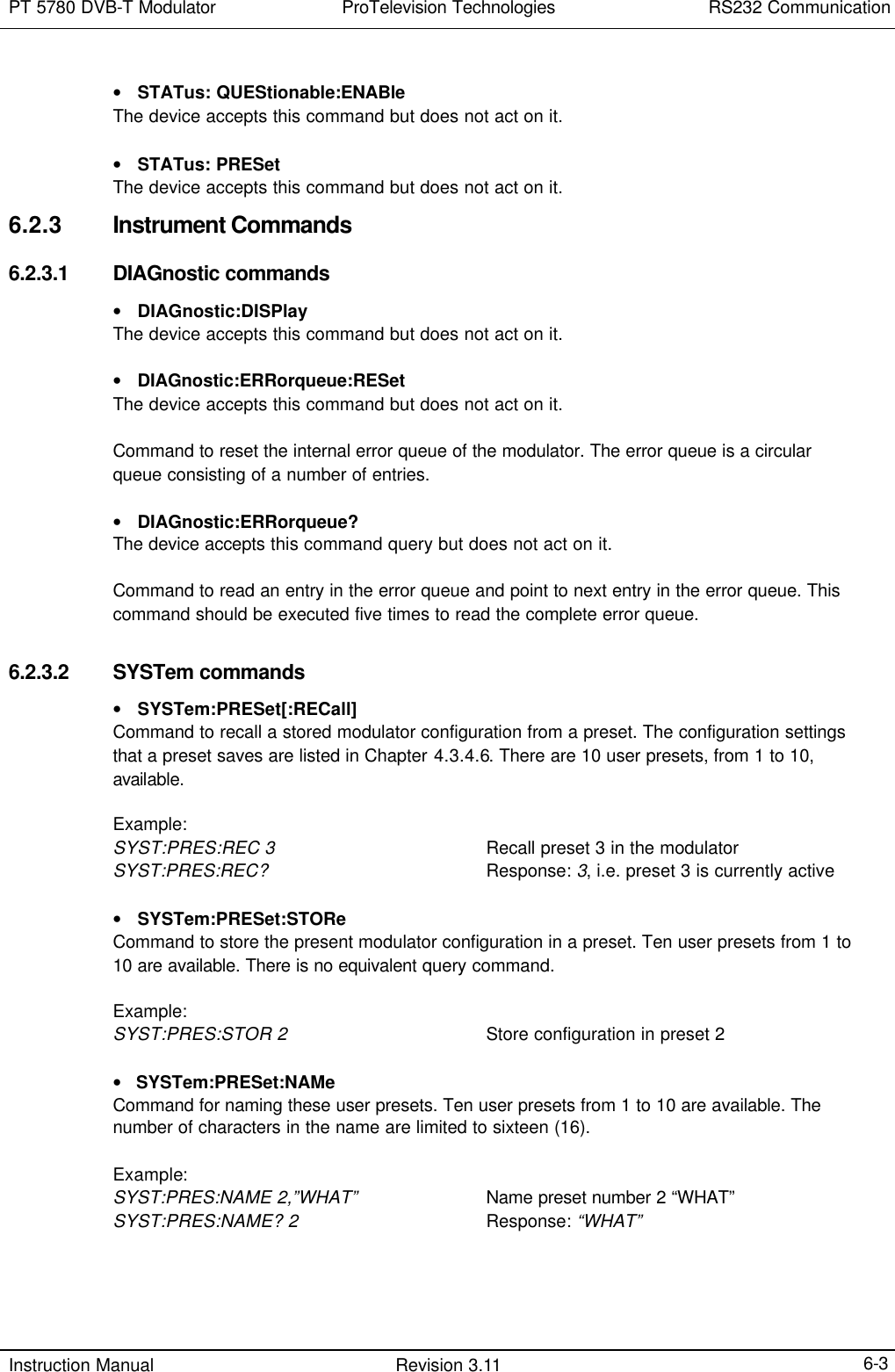 PT 5780 DVB-T Modulator ProTelevision Technologies RS232 Communication  Instruction Manual Revision 3.11    6-3 • STATus: QUEStionable:ENABle The device accepts this command but does not act on it.  • STATus: PRESet The device accepts this command but does not act on it. 6.2.3 Instrument Commands 6.2.3.1 DIAGnostic commands • DIAGnostic:DISPlay The device accepts this command but does not act on it.  • DIAGnostic:ERRorqueue:RESet The device accepts this command but does not act on it.  Command to reset the internal error queue of the modulator. The error queue is a circular queue consisting of a number of entries.  • DIAGnostic:ERRorqueue?   The device accepts this command query but does not act on it.  Command to read an entry in the error queue and point to next entry in the error queue. This command should be executed five times to read the complete error queue.  6.2.3.2 SYSTem commands  • SYSTem:PRESet[:RECall]   Command to recall a stored modulator configuration from a preset. The configuration settings that a preset saves are listed in Chapter 4.3.4.6. There are 10 user presets, from 1 to 10, available.  Example: SYST:PRES:REC 3  Recall preset 3 in the modulator SYST:PRES:REC?  Response: 3, i.e. preset 3 is currently active  • SYSTem:PRESet:STORe Command to store the present modulator configuration in a preset. Ten user presets from 1 to 10 are available. There is no equivalent query command.  Example: SYST:PRES:STOR 2    Store configuration in preset 2  •   SYSTem:PRESet:NAMe Command for naming these user presets. Ten user presets from 1 to 10 are available. The number of characters in the name are limited to sixteen (16).  Example: SYST:PRES:NAME 2,”WHAT”  Name preset number 2 “WHAT” SYST:PRES:NAME? 2    Response: “WHAT”  