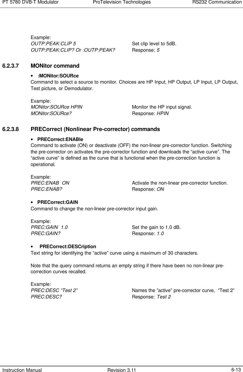 PT 5780 DVB-T Modulator ProTelevision Technologies RS232 Communication  Instruction Manual Revision 3.11    6-13   Example: OUTP:PEAK:CLIP 5    Set clip level to 5dB. OUTP:PEAK:CLIP? Or :OUTP:PEAK? Response: 5  6.2.3.7 MONitor command • :MONitor:SOURce Command to select a source to monitor. Choices are HP Input, HP Output, LP Input, LP Output, Test picture, or Demodulator.   Example: MONitor:SOURce HPIN    Monitor the HP input signal. MONitor:SOURce?    Response: HPIN  6.2.3.8 PRECorrect (Nonlinear Pre-corrector) commands • PRECorrect:ENABle Command to activate (ON) or deactivate (OFF) the non-linear pre-corrector function. Switching the pre-corrector on activates the pre-corrector function and downloads the “active curve”. The “active curve” is defined as the curve that is functional when the pre-correction function is operational.  Example: PREC:ENAB  ON  Activate the non-linear pre-corrector function. PREC:ENAB?     Response: ON  • PRECorrect:GAIN Command to change the non-linear pre-corrector input gain.  Example: PREC:GAIN  1.0  Set the gain to 1.0 dB. PREC:GAIN?     Response: 1.0  • PRECorrect:DESCription Text string for identifying the “active” curve using a maximum of 30 characters.  Note that the query command returns an empty string if there have been no non-linear pre-correction curves recalled.  Example: PREC:DESC “Test 2”    Names the ”active” pre-corrector curve,  “Test 2” PREC:DESC?   Response: Test 2 