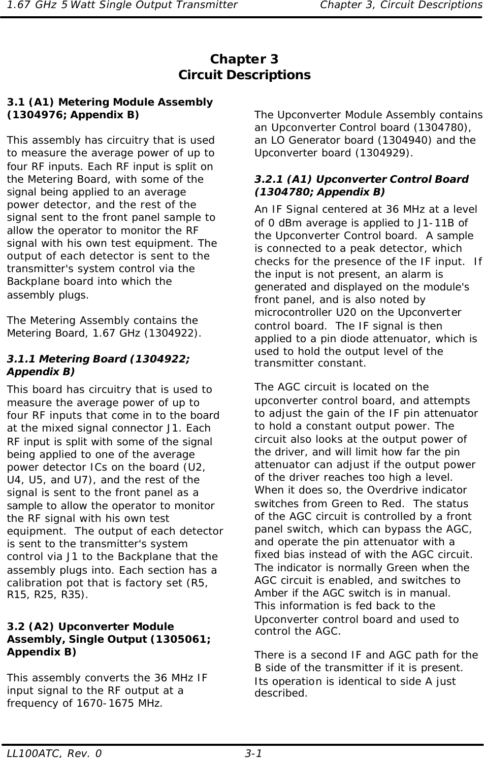 1.67 GHz 5 Watt Single Output Transmitter Chapter 3, Circuit Descriptions  LL100ATC, Rev. 0    3-1 Chapter 3 Circuit Descriptions  3.1 (A1) Metering Module Assembly (1304976; Appendix B)  This assembly has circuitry that is used to measure the average power of up to four RF inputs. Each RF input is split on the Metering Board, with some of the signal being applied to an average power detector, and the rest of the signal sent to the front panel sample to allow the operator to monitor the RF signal with his own test equipment. The output of each detector is sent to the transmitter&apos;s system control via the Backplane board into which the assembly plugs.  The Metering Assembly contains the Metering Board, 1.67 GHz (1304922).  3.1.1 Metering Board (1304922; Appendix B) This board has circuitry that is used to measure the average power of up to four RF inputs that come in to the board at the mixed signal connector J1. Each RF input is split with some of the signal being applied to one of the average power detector ICs on the board (U2, U4, U5, and U7), and the rest of the signal is sent to the front panel as a sample to allow the operator to monitor the RF signal with his own test equipment.  The output of each detector is sent to the transmitter&apos;s system control via J1 to the Backplane that the assembly plugs into. Each section has a calibration pot that is factory set (R5, R15, R25, R35).   3.2 (A2) Upconverter Module Assembly, Single Output (1305061; Appendix B)  This assembly converts the 36 MHz IF input signal to the RF output at a frequency of 1670-1675 MHz.  The Upconverter Module Assembly contains an Upconverter Control board (1304780), an LO Generator board (1304940) and the Upconverter board (1304929).  3.2.1 (A1) Upconverter Control Board (1304780; Appendix B) An IF Signal centered at 36 MHz at a level of 0 dBm average is applied to J1-11B of the Upconverter Control board.  A sample is connected to a peak detector, which checks for the presence of the IF input.  If the input is not present, an alarm is generated and displayed on the module&apos;s front panel, and is also noted by microcontroller U20 on the Upconverter control board.  The IF signal is then applied to a pin diode attenuator, which is used to hold the output level of the transmitter constant.  The AGC circuit is located on the upconverter control board, and attempts to adjust the gain of the IF pin attenuator to hold a constant output power. The circuit also looks at the output power of the driver, and will limit how far the pin attenuator can adjust if the output power of the driver reaches too high a level.  When it does so, the Overdrive indicator switches from Green to Red.  The status of the AGC circuit is controlled by a front panel switch, which can bypass the AGC, and operate the pin attenuator with a fixed bias instead of with the AGC circuit. The indicator is normally Green when the AGC circuit is enabled, and switches to Amber if the AGC switch is in manual.  This information is fed back to the Upconverter control board and used to control the AGC. There is a second IF and AGC path for the B side of the transmitter if it is present. Its operation is identical to side A just described. 