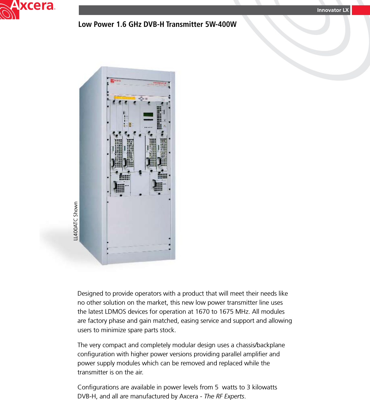 Innovator LXLow Power 1.6 GHz DVB-H Transmitter 5W-400WDesigned to provide operators with a product that will meet their needs like no other solution on the market, this new low power transmitter line uses the latest LDMOS devices for operation at 1670 to 1675 MHz. All modules are factory phase and gain matched, easing service and support and allowing users to minimize spare parts stock.The very compact and completely modular design uses a chassis/backplane conﬁguration with higher power versions providing parallel ampliﬁer and power supply modules which can be removed and replaced while the transmitter is on the air.Conﬁgurations are available in power levels from 5  watts to 3 kilowatts  DVB-H, and all are manufactured by Axcera - The RF Experts.LL400ATC Shown