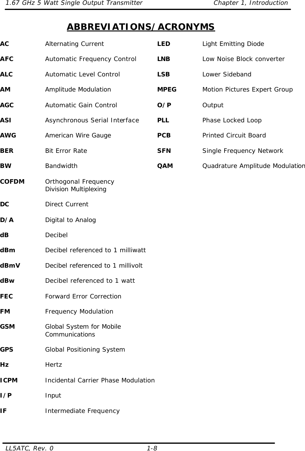 1.67 GHz 5 Watt Single Output Transmitter Chapter 1, Introduction  LL5ATC, Rev. 0    1-8 ABBREVIATIONS/ACRONYMS  AC    Alternating Current  AFC    Automatic Frequency Control  ALC    Automatic Level Control  AM    Amplitude Modulation  AGC    Automatic Gain Control  ASI    Asynchronous Serial Interface  AWG    American Wire Gauge  BER    Bit Error Rate  BW    Bandwidth  COFDM Orthogonal Frequency Division Multiplexing  DC    Direct Current  D/A    Digital to Analog  dB    Decibel  dBm    Decibel referenced to 1 milliwatt  dBmV   Decibel referenced to 1 millivolt  dBw    Decibel referenced to 1 watt  FEC    Forward Error Correction  FM    Frequency Modulation  GSM    Global System for Mobile Communications  GPS    Global Positioning System  Hz    Hertz  ICPM    Incidental Carrier Phase Modulation  I/P    Input  IF    Intermediate Frequency   LED    Light Emitting Diode  LNB    Low Noise Block converter  LSB    Lower Sideband  MPEG    Motion Pictures Expert Group  O/P    Output  PLL    Phase Locked Loop  PCB    Printed Circuit Board  SFN    Single Frequency Network  QAM    Quadrature Amplitude Modulation  