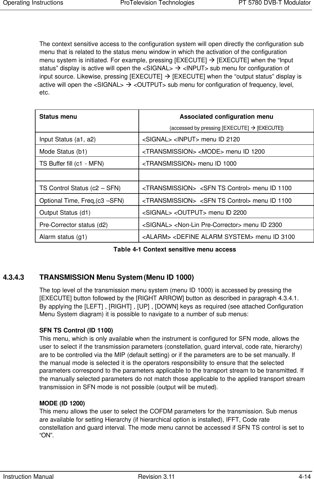 Operating Instructions  ProTelevision Technologies PT 5780 DVB-T Modulator  Instruction Manual Revision 3.11 4-14   The context sensitive access to the configuration system will open directly the configuration sub menu that is related to the status menu window in which the activation of the configuration menu system is initiated. For example, pressing [EXECUTE] à [EXECUTE] when the “Input status” display is active will open the &lt;SIGNAL&gt; à &lt;INPUT&gt; sub menu for configuration of input source. Likewise, pressing [EXECUTE] à [EXECUTE] when the “output status” display is active will open the &lt;SIGNAL&gt; à &lt;OUTPUT&gt; sub menu for configuration of frequency, level, etc.  Status menu Associated configuration menu (accessed by pressing [EXECUTE] à [EXECUTE]) Input Status (a1, a2) &lt;SIGNAL&gt; &lt;INPUT&gt; menu ID 2120 Mode Status (b1) &lt;TRANSMISSION&gt; &lt;MODE&gt; menu ID 1200 TS Buffer fill (c1 - MFN) &lt;TRANSMISSION&gt; menu ID 1000    TS Control Status (c2 – SFN) &lt;TRANSMISSION&gt;  &lt;SFN TS Control&gt; menu ID 1100 Optional Time, Freq,(c3 –SFN) &lt;TRANSMISSION&gt;  &lt;SFN TS Control&gt; menu ID 1100 Output Status (d1) &lt;SIGNAL&gt; &lt;OUTPUT&gt; menu ID 2200 Pre-Corrector status (d2) &lt;SIGNAL&gt; &lt;Non-Lin Pre-Corrector&gt; menu ID 2300 Alarm status (g1) &lt;ALARM&gt; &lt;DEFINE ALARM SYSTEM&gt; menu ID 3100 Table 4-1 Context sensitive menu access   4.3.4.3 TRANSMISSION Menu System (Menu ID 1000) The top level of the transmission menu system (menu ID 1000) is accessed by pressing the [EXECUTE] button followed by the [RIGHT ARROW] button as described in paragraph 4.3.4.1. By applying the [LEFT] , [RIGHT] , [UP] , [DOWN] keys as required (see attached Configuration Menu System diagram) it is possible to navigate to a number of sub menus:  SFN TS Control (ID 1100) This menu, which is only available when the instrument is configured for SFN mode, allows the user to select if the transmission parameters (constellation, guard interval, code rate, hierarchy) are to be controlled via the MIP (default setting) or if the parameters are to be set manually. If the manual mode is selected it is the operators responsibility to ensure that the selected parameters correspond to the parameters applicable to the transport stream to be transmitted. If the manually selected parameters do not match those applicable to the applied transport stream transmission in SFN mode is not possible (output will be muted).  MODE (ID 1200) This menu allows the user to select the COFDM parameters for the transmission. Sub menus are available for setting Hierarchy (if hierarchical option is installed), IFFT, Code rate constellation and guard interval. The mode menu cannot be accessed if SFN TS control is set to “ON”. 