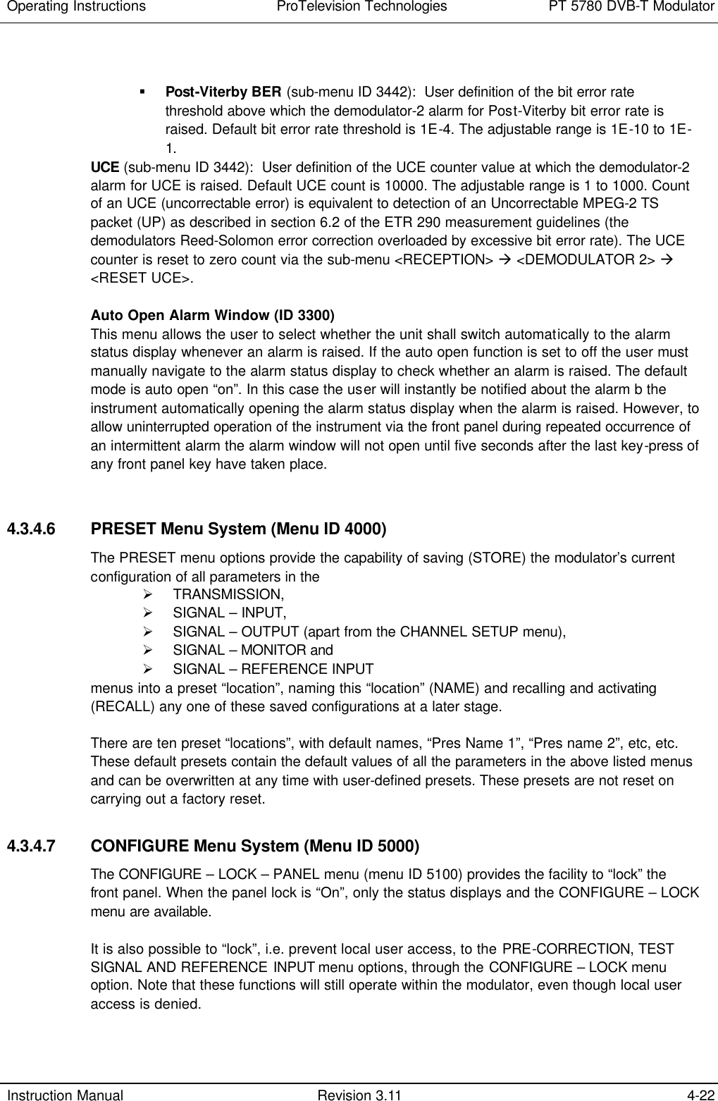 Operating Instructions  ProTelevision Technologies PT 5780 DVB-T Modulator  Instruction Manual Revision 3.11 4-22   § Post-Viterby BER (sub-menu ID 3442):  User definition of the bit error rate threshold above which the demodulator-2 alarm for Post-Viterby bit error rate is raised. Default bit error rate threshold is 1E-4. The adjustable range is 1E-10 to 1E-1. UCE (sub-menu ID 3442):  User definition of the UCE counter value at which the demodulator-2 alarm for UCE is raised. Default UCE count is 10000. The adjustable range is 1 to 1000. Count of an UCE (uncorrectable error) is equivalent to detection of an Uncorrectable MPEG-2 TS packet (UP) as described in section 6.2 of the ETR 290 measurement guidelines (the demodulators Reed-Solomon error correction overloaded by excessive bit error rate). The UCE counter is reset to zero count via the sub-menu &lt;RECEPTION&gt; à &lt;DEMODULATOR 2&gt; à &lt;RESET UCE&gt;.  Auto Open Alarm Window (ID 3300) This menu allows the user to select whether the unit shall switch automatically to the alarm status display whenever an alarm is raised. If the auto open function is set to off the user must manually navigate to the alarm status display to check whether an alarm is raised. The default mode is auto open “on”. In this case the user will instantly be notified about the alarm b the instrument automatically opening the alarm status display when the alarm is raised. However, to allow uninterrupted operation of the instrument via the front panel during repeated occurrence of an intermittent alarm the alarm window will not open until five seconds after the last key-press of any front panel key have taken place.    4.3.4.6 PRESET Menu System (Menu ID 4000) The PRESET menu options provide the capability of saving (STORE) the modulator’s current configuration of all parameters in the  Ø TRANSMISSION,  Ø SIGNAL – INPUT,  Ø SIGNAL – OUTPUT (apart from the CHANNEL SETUP menu),  Ø SIGNAL – MONITOR and  Ø SIGNAL – REFERENCE INPUT  menus into a preset “location”, naming this “location” (NAME) and recalling and activating (RECALL) any one of these saved configurations at a later stage.   There are ten preset “locations”, with default names, “Pres Name 1”, “Pres name 2”, etc, etc. These default presets contain the default values of all the parameters in the above listed menus and can be overwritten at any time with user-defined presets. These presets are not reset on carrying out a factory reset.  4.3.4.7 CONFIGURE Menu System (Menu ID 5000) The CONFIGURE – LOCK – PANEL menu (menu ID 5100) provides the facility to “lock” the front panel. When the panel lock is “On”, only the status displays and the CONFIGURE – LOCK menu are available.  It is also possible to “lock”, i.e. prevent local user access, to the PRE-CORRECTION, TEST SIGNAL AND REFERENCE INPUT menu options, through the CONFIGURE – LOCK menu option. Note that these functions will still operate within the modulator, even though local user access is denied.  