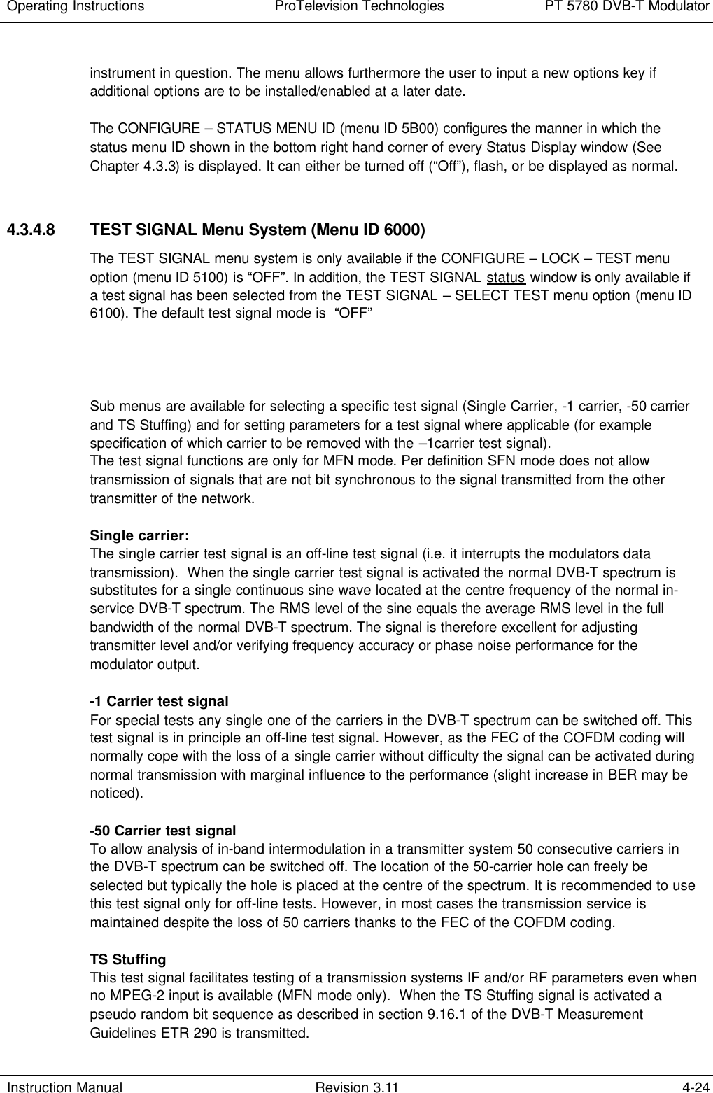 Operating Instructions  ProTelevision Technologies PT 5780 DVB-T Modulator  Instruction Manual Revision 3.11 4-24  instrument in question. The menu allows furthermore the user to input a new options key if additional options are to be installed/enabled at a later date.  The CONFIGURE – STATUS MENU ID (menu ID 5B00) configures the manner in which the status menu ID shown in the bottom right hand corner of every Status Display window (See Chapter 4.3.3) is displayed. It can either be turned off (“Off”), flash, or be displayed as normal.   4.3.4.8 TEST SIGNAL Menu System (Menu ID 6000) The TEST SIGNAL menu system is only available if the CONFIGURE – LOCK – TEST menu option (menu ID 5100) is “OFF”. In addition, the TEST SIGNAL status window is only available if a test signal has been selected from the TEST SIGNAL – SELECT TEST menu option (menu ID 6100). The default test signal mode is  “OFF”      Sub menus are available for selecting a specific test signal (Single Carrier, -1 carrier, -50 carrier and TS Stuffing) and for setting parameters for a test signal where applicable (for example specification of which carrier to be removed with the –1carrier test signal). The test signal functions are only for MFN mode. Per definition SFN mode does not allow transmission of signals that are not bit synchronous to the signal transmitted from the other transmitter of the network.  Single carrier: The single carrier test signal is an off-line test signal (i.e. it interrupts the modulators data transmission).  When the single carrier test signal is activated the normal DVB-T spectrum is substitutes for a single continuous sine wave located at the centre frequency of the normal in-service DVB-T spectrum. The RMS level of the sine equals the average RMS level in the full bandwidth of the normal DVB-T spectrum. The signal is therefore excellent for adjusting transmitter level and/or verifying frequency accuracy or phase noise performance for the modulator output.  -1 Carrier test signal For special tests any single one of the carriers in the DVB-T spectrum can be switched off. This test signal is in principle an off-line test signal. However, as the FEC of the COFDM coding will normally cope with the loss of a single carrier without difficulty the signal can be activated during normal transmission with marginal influence to the performance (slight increase in BER may be noticed).  -50 Carrier test signal To allow analysis of in-band intermodulation in a transmitter system 50 consecutive carriers in the DVB-T spectrum can be switched off. The location of the 50-carrier hole can freely be selected but typically the hole is placed at the centre of the spectrum. It is recommended to use this test signal only for off-line tests. However, in most cases the transmission service is maintained despite the loss of 50 carriers thanks to the FEC of the COFDM coding.   TS Stuffing This test signal facilitates testing of a transmission systems IF and/or RF parameters even when no MPEG-2 input is available (MFN mode only).  When the TS Stuffing signal is activated a pseudo random bit sequence as described in section 9.16.1 of the DVB-T Measurement Guidelines ETR 290 is transmitted. 