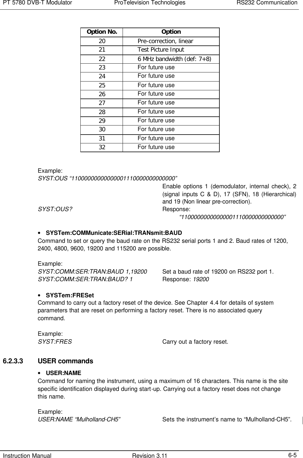 PT 5780 DVB-T Modulator ProTelevision Technologies RS232 Communication  Instruction Manual Revision 3.11    6-5 Option No. Option 20    Pre-correction, linear 21    Test Picture Input 22    6 MHz bandwidth (def: 7+8) 23    For future use 24    For future use 25    For future use 26    For future use 27    For future use 28    For future use 29    For future use 30    For future use 31    For future use 32    For future use   Example: SYST:OUS “11000000000000001110000000000000”   Enable options 1 (demodulator, internal check), 2 (signal inputs C &amp; D), 17 (SFN), 18 (Hierarchical)  and 19 (Non linear pre-correction). SYST:OUS?   Response:          “11000000000000001110000000000000”  • SYSTem:COMMunicate:SERial:TRANsmit:BAUD Command to set or query the baud rate on the RS232 serial ports 1 and 2. Baud rates of 1200, 2400, 4800, 9600, 19200 and 115200 are possible.  Example: SYST:COMM:SER:TRAN:BAUD 1,19200 Set a baud rate of 19200 on RS232 port 1. SYST:COMM:SER:TRAN:BAUD? 1 Response: 19200  • SYSTem:FRESet Command to carry out a factory reset of the device. See Chapter 4.4 for details of system parameters that are reset on performing a factory reset. There is no associated query command.  Example: SYST:FRES   Carry out a factory reset.  6.2.3.3 USER commands • USER:NAME Command for naming the instrument, using a maximum of 16 characters. This name is the site specific identification displayed during start-up. Carrying out a factory reset does not change this name.  Example: USER:NAME “Mulholland-CH5” Sets the instrument’s name to “Mulholland-CH5”.   