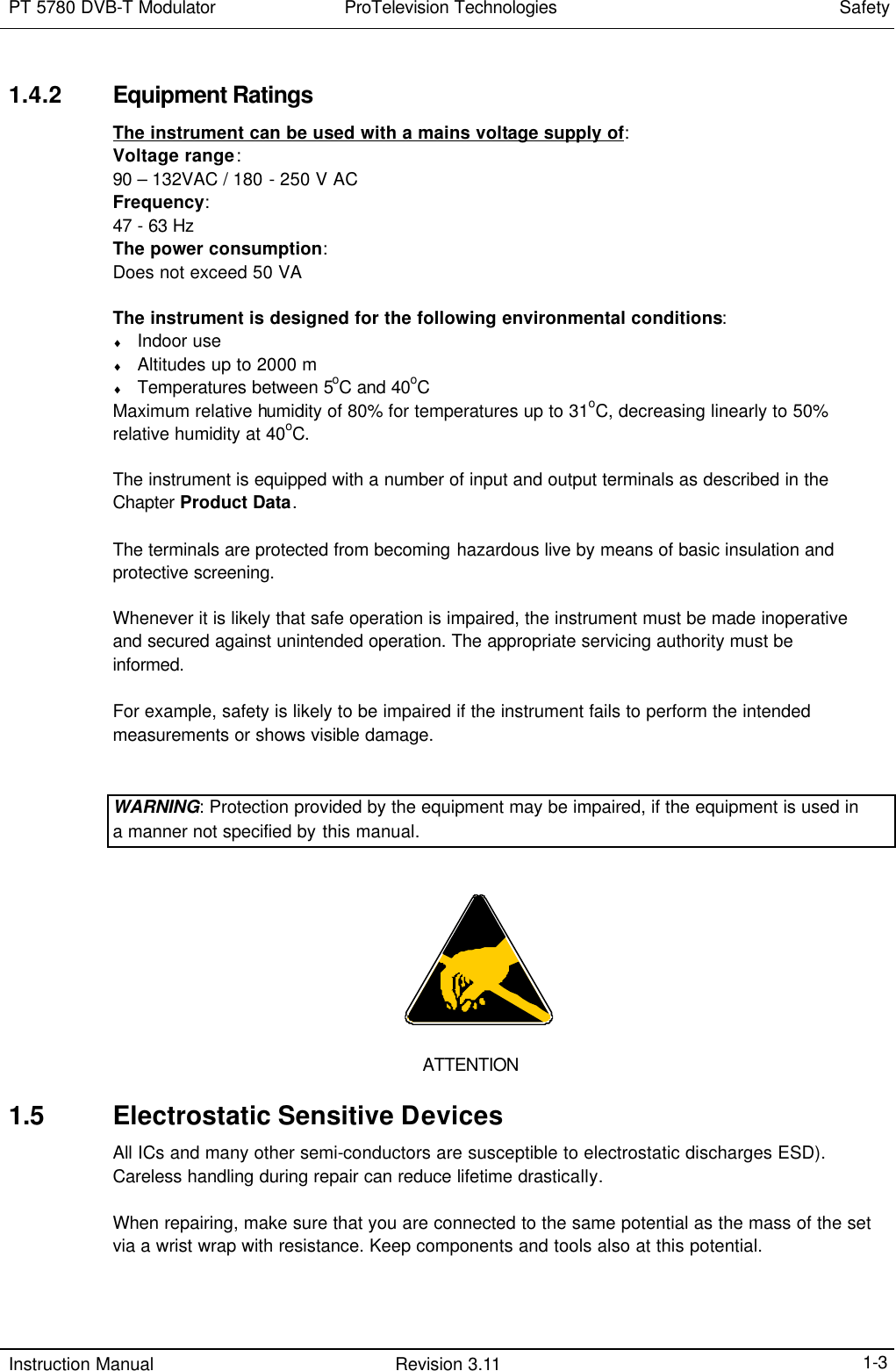 PT 5780 DVB-T Modulator  ProTelevision Technologies Safety  Instruction Manual Revision 3.11    1-3 1.4.2 Equipment Ratings The instrument can be used with a mains voltage supply of: Voltage range: 90 – 132VAC / 180 - 250 V AC Frequency: 47 - 63 Hz The power consumption: Does not exceed 50 VA  The instrument is designed for the following environmental conditions: ♦ Indoor use ♦ Altitudes up to 2000 m ♦ Temperatures between 5oC and 40oC  Maximum relative humidity of 80% for temperatures up to 31oC, decreasing linearly to 50% relative humidity at 40oC.  The instrument is equipped with a number of input and output terminals as described in the Chapter Product Data.   The terminals are protected from becoming hazardous live by means of basic insulation and protective screening.  Whenever it is likely that safe operation is impaired, the instrument must be made inoperative and secured against unintended operation. The appropriate servicing authority must be informed.  For example, safety is likely to be impaired if the instrument fails to perform the intended measurements or shows visible damage.   WARNING: Protection provided by the equipment may be impaired, if the equipment is used in a manner not specified by this manual.       ATTENTION 1.5 Electrostatic Sensitive Devices All ICs and many other semi-conductors are susceptible to electrostatic discharges ESD). Careless handling during repair can reduce lifetime drastically.  When repairing, make sure that you are connected to the same potential as the mass of the set via a wrist wrap with resistance. Keep components and tools also at this potential.  